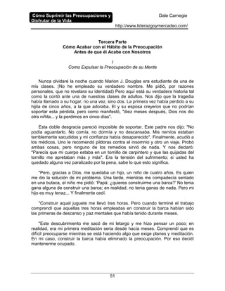 Cómo Suprimir las Preocupaciones y
Disfrutar de la Vida
Dale Carnegie
http://www.liderazgoymercadeo.com/
51
Tercera Parte
Cómo Acabar con el Hábito de la Preocupación
Antes de que él Acabe con Nosotros
I
Como Expulsar la Preocupación de su Mente
Nunca olvidaré la noche cuando Marion J. Douglas era estudiante de una de
mis clases. (No he empleado su verdadero nombre. Me pidió, por razones
personales, que no revelara su identidad) Pero aquí está su verdadera historia tal
como la contó ante una de nuestras clases de adultos. Nos dijo que la tragedia
había llamado a su hogar, no una vez, sino dos. La primera vez había perdido a su
hijita de cinco años, a la que adoraba. El y su esposa creyeron que no podrían
soportar esta pérdida, pero como manifestó, "diez meses después, Dios nos dio
otra niñita... y la perdimos en cinco días".
Esta doble desgracia pareció imposible de soportar. Este padre nos dijo: "No
podía aguantarlo. No comía, no dormía y no descansaba. Mis nervios estaban
terriblemente sacudidos y mi confianza había desaparecido". Finalmente, acudió a
los médicos. Uno le recomendó pildoras contra el insomnio y otro un viaje. Probó
ambas cosas, pero ninguno de los remedios sirvió de nada. Y nos declaró:
"Parecía que mi cuerpo estaba en un tornillo de carpintero y que las quijadas del
tornillo me apretaban más y más". Era la tensión del sufrimiento; si usted ha
quedado alguna vez paralizado por la pena, sabe lo que esto significa.
"Pero, gracias a Dios, me quedaba un hijo, un niño de cuatro años. Es quien
me dio la solución de mi problema. Una tarde, mientras me compadecía sentado
en una butaca, el niño me pidió: 'Papá: ¿quieres construirme una barca?' No tenia
gana alguna de construir una barca; en realidad, no tenia ganas de nada. Pero mi
hijo es muy tenaz... Y finalmente cedí.
"Construir aquel juguete me llevó tres horas. Pero cuando terminé el trabajo
comprendí que aquellas tres horas empleadas en construir la barca habían sido
las primeras de descanso y paz mentales que había tenido durante meses.
"Este descubrimiento me sacó de mi letargo y me hizo pensar un poco; en
realidad, era mi primera meditación seria desde hacía meses. Comprendí que es
difícil preocuparse mientras se está haciendo algo que exige planes y meditación.
En mi caso, construir la barca había eliminado la preocupación. Por eso decidí
mantenerme ocupado.
 