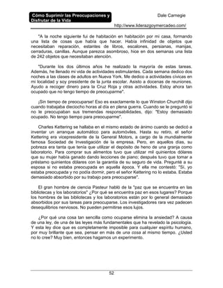 Cómo Suprimir las Preocupaciones y
Disfrutar de la Vida
Dale Carnegie
http://www.liderazgoymercadeo.com/
52
"A la noche siguiente fui de habitación en habitación por mi casa, formando
una lista de cosas que había que hacer. Había infinidad de objetos que
necesitaban reparación, estantes de libros, escalones, persianas, manijas,
cerraduras, canillas. Aunque parezca asombroso, hice en dos semanas una lista
de 242 objetos que necesitaban atención.
"Durante los dos últimos años he realizado la mayoría de estas tareas.
Además, he llenado mi vida de actividades estimulantes. Cada semana dedico dos
noches a las clases de adultos en Nueva York. Me dedico a actividades cívicas en
mi localidad y soy presidente de la junta escolar. Asisto a docenas de reuniones.
Ayudo a recoger dinero para la Cruz Roja y otras actividades. Estoy ahora tan
ocupado que no tengo tiempo de preocuparme".
¡Sin tiempo de preocuparse! Eso es exactamente lo que Winston Churchill dijo
cuando trabajaba dieciocho horas al día en plena guerra. Cuando se le preguntó si
no le preocupaban sus tremendas responsabilidades, dijo: "Estoy demasiado
ocupado. No tengo tiempo para preocuparme".
Charles Kettering se hallaba en el mismo estado de ánimo cuando se dedicó a
inventar un arranque automático para automóviles. Hasta su retiro, el señor
Kettering era vicepresidente de la General Motors, a cargo de la mundialmente
famosa Sociedad de Investigación de la empresa. Pero, en aquellos días, su
pobreza era tanta que tenía que utilizar el depósito de heno de una granja como
laboratorio. Para comprar sus alimentos tuvo que utilizar mil quinientos dólares
que su mujer había ganado dando lecciones de piano; después tuvo que tomar a
préstamo quinientos dólares con la garantía de su seguro de vida. Pregunté a su
esposa si no estaba preocupada en aquella época. Y ella me contestó: "Sí, yo
estaba preocupada y no podía dormir, pero el señor Kettering no lo estaba. Estaba
demasiado absorbido por su trabajo para preocuparse".
El gran hombre de ciencia Pasteur habló de la "paz que se encuentra en las
bibliotecas y los laboratorios" ¿Por qué se encuentra paz en esos lugares? Porque
los hombres de las bibliotecas y los laboratorios están por lo general demasiado
absorbidos por sus tareas para preocuparse. Los investigadores rara vez padecen
desequilibrios nerviosos. No pueden permitirse esos lujos.
¿Por qué una cosa tan sencilla como ocuparse elimina la ansiedad? A causa
de una ley, de una de las leyes más fundamentales que ha revelado la psicología.
Y esta ley dice que es completamente imposible para cualquier espíritu humano,
por muy brillante que sea, pensar en más de una cosa al mismo tiempo. ¿Usted
no lo cree? Muy bien, entonces hagamos un experimento.
 
