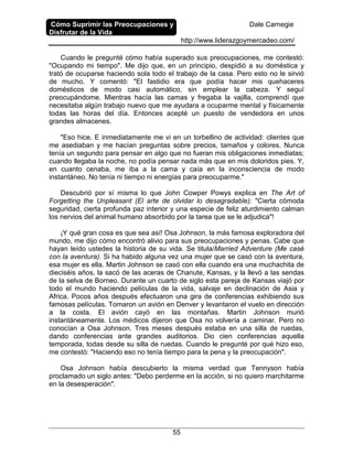 Cómo Suprimir las Preocupaciones y
Disfrutar de la Vida
Dale Carnegie
http://www.liderazgoymercadeo.com/
55
Cuando le pregunté cómo había superado sus preocupaciones, me contestó:
"Ocupando mi tiempo". Me dijo que, en un principio, despidió a su doméstica y
trató de ocuparse haciendo sola todo el trabajo de la casa. Pero esto no le sirvió
de mucho. Y comentó: "El fastidio era que podía hacer mis quehaceres
domésticos de modo casi automático, sin emplear la cabeza. Y seguí
preocupándome. Mientras hacía las camas y fregaba la vajilla, comprendí que
necesitaba algún trabajo nuevo que me ayudara a ocuparme mental y físicamente
todas las horas del día. Entonces acepté un puesto de vendedora en unos
grandes almacenes.
"Eso hice. E inmediatamente me vi en un torbellino de actividad: clientes que
me asediaban y me hacían preguntas sobre precios, tamaños y colores. Nunca
tenía un segundo para pensar en algo que no fueran mis obligaciones inmediatas;
cuando llegaba la noche, no podía pensar nada más que en mis doloridos pies. Y,
en cuanto cenaba, me iba a la cama y caía en la inconsciencia de modo
instantáneo. No tenía ni tiempo ni energías para preocuparme."
Descubrió por sí misma lo que John Cowper Powys explica en The Art of
Forgetting the Unpleasant (El arte de olvidar lo desagradable): "Cierta cómoda
seguridad, cierta profunda paz interior y una especie de feliz aturdimiento calman
los nervios del animal humano absorbido por la tarea que se le adjudica"!
¡Y qué gran cosa es que sea así! Osa Johnson, la más famosa exploradora del
mundo, me dijo cómo encontró alivio para sus preocupaciones y penas. Cabe que
hayan leído ustedes la historia de su vida. Se titula/Married Adventure (Me casé
con la aventura). Si ha habido alguna vez una mujer que se casó con la aventura,
esa mujer es ella. Martin Johnson se casó con ella cuando era una muchachita de
dieciséis años, la sacó de las aceras de Chanute, Kansas, y la llevó a las sendas
de la selva de Borneo. Durante un cuarto de siglo esta pareja de Kansas viajó por
todo el mundo haciendo películas de la vida, salvaje en declinación de Asia y
Africa. Pocos años después efectuaron una gira de conferencias exhibiendo sus
famosas películas. Tomaron un avión en Denver y levantaron el vuelo en dirección
a la costa. El avión cayó en las montañas. Martin Johnson murió
instantáneamente. Los médicos dijeron que Osa no volvería a caminar. Pero no
conocían a Osa Johnson. Tres meses después estaba en una silla de ruedas,
dando conferencias ante grandes auditorios. Dio cien conferencias aquella
temporada, todas desde su silla de ruedas. Cuando le pregunté por qué hizo eso,
me contestó: "Haciendo eso no tenía tiempo para la pena y la preocupación".
Osa Johnson había descubierto la misma verdad que Tennyson había
proclamado un siglo antes: "Debo perderme en la acción, si no quiero marchitarme
en la desesperación".
 