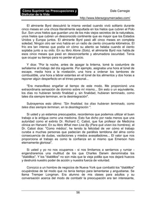 Cómo Suprimir las Preocupaciones y
Disfrutar de la Vida
Dale Carnegie
http://www.liderazgoymercadeo.com/
56
El almirante Byrd descubrió la misma verdad cuando vivió solitario durante
cinco meses en una choza literalmente sepultada en los hielos que cubren el Polo
Sur. Son unos hielos que guardan uno de los más viejos secretos de la naturaleza,
unos hielos que cubren un desconocido continente que es mayor que los Estados
Unidos y Europa juntos. El almirante Byrd pasó allí cinco meses en completa
soledad. Ningún otro ser vivo había en un radio de ciento cincuenta kilómetros. El
frío era tan intenso que podía oír cómo su aliento se helaba cuando el viento
soplaba junto a su oído. En su libro Alone (Solo), el almirante Byrd nos habla.de
esos cinco meses que pasó en desconcertante y abrumadora oscuridad. Tenía
que ocupar su tiempo para no perder el juicio.
Y dice: "Por la noche, antes de apagar la linterna, tomé la costumbre de
señalarme el trabajo del día siguiente. Por ejemplo, asignaba una hora al túnel de
escape, media hora a la nivelación, una hora a ordenar los tambores de
combustible, una hora a labrar estantes en el túnel de los alimentos y dos horas a
reponer algún desperfecto en el trineo personal...
"Era maravilloso engañar al tiempo de este modo. Me proporcionó una
extraordinaria sensación de dominio sobre mí mismo... Sin esto o un equivalente,
los días no hubieran tenido finalidad y, sin finalidad, hubieran terminado, como
tales día siempre terminan, en la desintegración".
Subrayemos esto último: "Sin finalidad, los días hubieran terminado, como
tales días siempre terminan, en la desintegración ".
Si usted y yo estamos preocupados, recordemos que podemos utilizar el buen
trabajo a la antigua como una medicina. Esto fue dicho por nada menos que una
autoridad como el extinto Dr. Richard C. Cabot, que fue profesor de Medicina
clínica en Harvard. En su libro What men Live By (Para qué viven los hombres), el
Dr. Cabot dice: "Como médico', he tenido la felicidad de ver cómo el trabajo
curaba a muchas personas que padecían de parálisis temblona del alma como
consecuencia de dudas, vacilaciones y miedos avasalladores... El valor que nos
proporciona el trabajo es como la confianza en sí mismo que Emerson hizo
eternamente gloriosa".
Si usted y yo no nos ocupamos - si nos limitamos a sentarnos y rumiar -
engendraremos una multitud de los que Charles Darwin denominaba los
"diablillos". Y los "diablillos" no son más que la vieja polilla que nos dejará huecos
y destruirá nuestro poder de acción y nuestra fuerza de voluntad.
Conozco a un hombre de negocios de Nueva York que combatió los "diablillos"
ocupándose de tal modo que no tenía tiempo para lamentarse y angustiarse. Se
llama Tremper Longman. Era alumno de mis clases para adultos y su
conversación acerca del modo de combatir la preocupación era tan interesante,
 