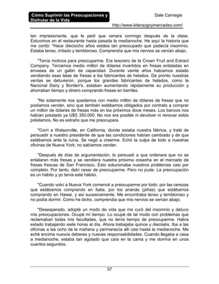 Cómo Suprimir las Preocupaciones y
Disfrutar de la Vida
Dale Carnegie
http://www.liderazgoymercadeo.com/
57
tan impresionante, que le pedí que cenara conmigo después de la clase.
Estuvimos en el restaurante hasta pasada la medianoche. He aquí la historia que
me contó: "Hace dieciocho años estaba tan preocupado que padecía insomnio.
Estaba tenso, irritado y tembloroso. Comprendía que mis nervios se venían abajo.
"Tenía motivos para preocuparme. Era tesorero de la Crown Fruit and Extract
Company. Teníamos medio millón de dólares invertidos en fresas enlatadas en
envases de un galón de capacidad. Durante veinte años habíamos estado
vendiendo esas latas de fresas a los fabricantes de helados. De pronto nuestras
ventas se detuvieron, porque los grandes fabricantes de helados, como la
Nacional Dairy y Borden's, estaban aumentando rápidamente su producción y
ahorraban tiempo y dinero comprando fresas en barriles.
"No solamente nos quedamos con medio millón de dólares de fresas que no
podíamos vender, sino que también estábamos obligados por contrato a comprar
un millón de dólares de fresas más en los próximos doce meses. Los bancos nos
habían prestado ya U$S 350.000. No nos era posible ni devolver ni renovar estos
préstamos. No es extraño que me preocupara.
"Corrí a Watsonville, en California, donde estaba nuestra fábrica, y traté de
persuadir a nuestro presidente de que las condiciones habían cambiado y de que
estábamos ante la ruina. Se negó a creerme. Echó la culpa de todo a nuestras
oficinas de Nueva York; no sabíamos vender.
"Después de días de argumentación, lo persuadí a que ordenara que no se
enlataran más fresas y se vendiera nuestra próxima cosecha en el mercado de
fresas frescas de San Francisco. Esto solucionaba nuestros problemas casi por
completo. Por tanto, debí cesar de preocuparme. Pero no pude. La preocupación
es un hábito y yo tenía este hábito.
"Cuando volví a Nueva York comencé a preocuparme por todo: por las cerezas
que estábamos comprando en Italia, por los ananás (piñas) que estábamos
comprando en Hawai, y así sucesivamente. Me encontraba tenso y tembloroso y
no podía dormir. Como he dicho, comprendía que mis nervios se venían abajo.
"Desesperado, adopté un modo de vida que me curó del insomnio y detuvo
mis preocupaciones. Ocupé mi tiempo. Lo ocupé de tal modo con problemas que
reclamaban todas mis facultades, que no tenía tiempo de preocuparme. Había
estado trabajando siete horas al día. Ahora trabajaba quince y dieciséis. Iba a las
oficinas a las ocho de la mañana y permanecía allí casi hasta la medianoche. Me
eché encima nuevos deberes y nuevas responsabilidades. Cuando llegaba a casa
a medianoche, estaba tan agotado que caía en la cama y me dormía en unos
cuantos segundos.
 