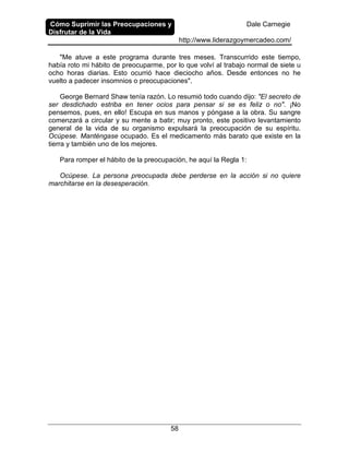 Cómo Suprimir las Preocupaciones y
Disfrutar de la Vida
Dale Carnegie
http://www.liderazgoymercadeo.com/
58
"Me atuve a este programa durante tres meses. Transcurrido este tiempo,
había roto mi hábito de preocuparme, por lo que volví al trabajo normal de siete u
ocho horas diarias. Esto ocurrió hace dieciocho años. Desde entonces no he
vuelto a padecer insomnios o preocupaciones".
George Bernard Shaw tenía razón. Lo resumió todo cuando dijo: "El secreto de
ser desdichado estriba en tener ocios para pensar si se es feliz o no". ¡No
pensemos, pues, en ello! Escupa en sus manos y póngase a la obra. Su sangre
comenzará a circular y su mente a batir; muy pronto, este positivo levantamiento
general de la vida de su organismo expulsará la preocupación de su espíritu.
Ocúpese. Manténgase ocupado. Es el medicamento más barato que existe en la
tierra y también uno de los mejores.
Para romper el hábito de la preocupación, he aquí la Regla 1:
Ocúpese. La persona preocupada debe perderse en la acción si no quiere
marchitarse en la desesperación.
 