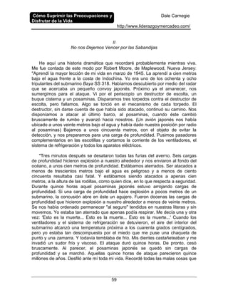 Cómo Suprimir las Preocupaciones y
Disfrutar de la Vida
Dale Carnegie
http://www.liderazgoymercadeo.com/
59
II
No nos Dejemos Vencer por las Sabandijas
He aquí una historia dramática que recordaré probablemente mientras viva.
Me fue contada de este modo por Robert Moore, de Maplewood, Nueva Jersey:
"Aprendí la mayor lección de mi vida en marzo de 1945. La aprendí a cien metros
bajo el agua frente a la costa de Indochina. Yo era uno de los ochenta y ocho
tripulantes del submarino Baya SS 318. Habíamos descubierto por medio del radar
que se acercaba un pequeño convoy japonés. Próximo ya el amanecer, nos
sumergimos para el ataque. Vi por el periscopio un destructor de escolta, un
buque cisterna y un posaminas. Disparamos tres torpedos contra el destructor de
escolta, pero fallamos. Algo se torció en el mecanismo de cada torpedo. El
destructor, sin darse cuenta de que había sido atacado, continuó su camino. Nos
disponíamos a atacar al último barco, al posaminas, cuando éste cambió
bruscamente de rumbo y avanzó hacia nosotros. (Un avión japonés nos había
ubicado a unos veinte metros bajo el agua y había dado nuestra posición por radio
al posaminas) Bajamos a unos cincuenta metros, con el objeto de evitar la
detección, y nos preparamos para una carga de profundidad. Pusimos pasadores
complementarios en las escotillas y cortamos la corriente de los ventiladores, el
sistema de refrigeración y todos los aparatos eléctricos.
"Tres minutos después se desataron todas las furias del averno. Seis cargas
de profundidad hicieron explosión a nuestro alrededor y nos enviaron al fondo del
océano, a unos cien metros de profundidad. Estábamos aterrados. Ser atacados a
menos de trescientos metros bajo el agua es peligroso y a menos de ciento
cincuenta resultaba casi fatal. Y estábamos siendo atacados a apenas cien
metros, a la altura de las rodillas, como quien dice, en lo que respecta a seguridad.
Durante quince horas aquel posaminas japonés estuvo arrojando cargas de
profundidad. Si una carga de profundidad hace explosión a pocos metros de un
submarino, la concusión abre en éste un agujero. Fueron docenas las cargas de
profundidad que hicieron explosión a nuestro alrededor a menos de veinte metros.
Se nos había ordenado permanecer "al seguro" tendidos en nuestras literas y sin
movemos. Yo estaba tan aterrado que apenas podía respirar. Me decía una y otra
vez: 'Esto es la muerte... Esto es la muerte... Esto es la muerte...' Cuando los
ventiladores y el sistema de refrigeración se detuvieron, el aire del interior del
submarino alcanzó una temperatura próxima a los cuarenta grados centígrados,
pero yo estaba tan descompuesto por el miedo que me puse una chaqueta de
punto y una zamarra. Y todavía temblaba de frío. Mis dientes castañeteaban y me
invadió un sudor frío y viscoso. El ataque duró quince horas. De pronto, cesó
bruscamente. Al parecer, el posaminas japonés se quedó sin cargas de
profundidad y se marchó. Aquellas quince horas de ataque parecieron quince
millones de años. Desfiló ante mí toda mi vida. Recordé todas las malas cosas que
 