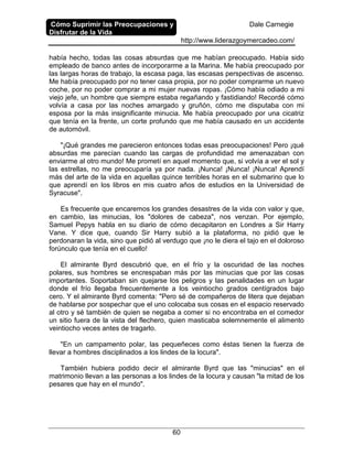 Cómo Suprimir las Preocupaciones y
Disfrutar de la Vida
Dale Carnegie
http://www.liderazgoymercadeo.com/
60
había hecho, todas las cosas absurdas que me habían preocupado. Había sido
empleado de banco antes de incorporarme a la Marina. Me había preocupado por
las largas horas de trabajo, la escasa paga, las escasas perspectivas de ascenso.
Me había preocupado por no tener casa propia, por no poder comprarme un nuevo
coche, por no poder comprar a mi mujer nuevas ropas. ¡Cómo había odiado a mi
viejo jefe, un hombre que siempre estaba regañando y fastidiando! Recordé cómo
volvía a casa por las noches amargado y gruñón, cómo me disputaba con mi
esposa por la más insignificante minucia. Me había preocupado por una cicatriz
que tenía en la frente, un corte profundo que me había causado en un accidente
de automóvil.
"¡Qué grandes me parecieron entonces todas esas preocupaciones! Pero ¡qué
absurdas me parecían cuando las cargas de profundidad me amenazaban con
enviarme al otro mundo! Me prometí en aquel momento que, si volvía a ver el sol y
las estrellas, no me preocuparía ya por nada. ¡Nunca! ¡Nunca! ¡Nunca! Aprendí
más del arte de la vida en aquellas quince terribles horas en el submarino que lo
que aprendí en los libros en mis cuatro años de estudios en la Universidad de
Syracuse".
Es frecuente que encaremos los grandes desastres de la vida con valor y que,
en cambio, las minucias, los "dolores de cabeza", nos venzan. Por ejemplo,
Samuel Pepys habla en su diario de cómo decapitaron en Londres a Sir Harry
Vane. Y dice que, cuando Sir Harry subió a la plataforma, no pidió que le
perdonaran la vida, sino que pidió al verdugo que ¡no le diera el tajo en el doloroso
forúnculo que tenía en el cuello!
El almirante Byrd descubrió que, en el frío y la oscuridad de las noches
polares, sus hombres se encrespaban más por las minucias que por las cosas
importantes. Soportaban sin quejarse los peligros y las penalidades en un lugar
donde el frío llegaba frecuentemente a los veintiocho grados centígrados bajo
cero. Y el almirante Byrd comenta: "Pero sé de compañeros de litera que dejaban
de hablarse por sospechar que el uno colocaba sus cosas en el espacio reservado
al otro y sé también de quien se negaba a comer si no encontraba en el comedor
un sitio fuera de la vista del flechero, quien masticaba solemnemente el alimento
veintiocho veces antes de tragarlo.
"En un campamento polar, las pequeñeces como éstas tienen la fuerza de
llevar a hombres disciplinados a los lindes de la locura".
También hubiera podido decir el almirante Byrd que las "minucias" en el
matrimonio llevan a las personas a los lindes de la locura y causan "la mitad de los
pesares que hay en el mundo".
 