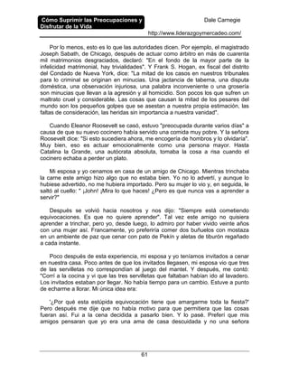Cómo Suprimir las Preocupaciones y
Disfrutar de la Vida
Dale Carnegie
http://www.liderazgoymercadeo.com/
61
Por lo menos, esto es lo que las autoridades dicen. Por ejemplo, el magistrado
Joseph Sabath, de Chicago, después de actuar como árbitro en más de cuarenta
mil matrimonios desgraciados, declaró: "En el fondo de la mayor parte de la
infelicidad matrimonial, hay trivialidades". Y Frank S. Hogan, ex fiscal del distrito
del Condado de Nueva York, dice: "La mitad de los casos en nuestros tribunales
para lo criminal se originan en minucias. Una jactancia de taberna, una disputa
doméstica, una observación injuriosa, una palabra inconveniente o una grosería
son minucias que llevan a la agresión y al homicidio. Son pocos los que sufren un
maltrato cruel y considerable. Las cosas que causan la mitad de los pesares del
mundo son los pequeños golpes que se asestan a nuestra propia estimación, las
faltas de consideración, las heridas sin importancia a nuestra vanidad".
Cuando Eleanor Roosevelt se casó, estuvo "preocupada durante varios días" a
causa de que su nuevo cocinero había servido una comida muy pobre. Y la señora
Roosevelt dice: "Si esto sucediera ahora, me encogería de hombros y lo olvidaría".
Muy bien, eso es actuar emocionalmente como una persona mayor. Hasta
Catalina la Grande, una autócrata absoluta, tomaba la cosa a risa cuando el
cocinero echaba a perder un plato.
Mi esposa y yo cenamos en casa de un amigo de Chicago. Mientras trinchaba
la carne este amigo hizo algo que no estaba bien. Yo no lo advertí, y aunque lo
hubiese advertido, no me hubiera importado. Pero su mujer lo vio y, en seguida, le
saltó al cuello: " ¡John! ¡Mira lo que haces! ¿Pero es que nunca vas a aprender a
servir?"
Después se volvió hacia nosotros y nos dijo: "Siempre está cometiendo
equivocaciones. Es que no quiere aprender". Tal vez este amigo no quisiera
aprender a trinchar, pero yo, desde luego, lo admiro por haber vivido veinte años
con una mujer así. Francamente, yo preferiría comer dos buñuelos con mostaza
en un ambiente de paz que cenar con pato de Pekín y aletas de tiburón regañado
a cada instante.
Poco después de esta experiencia, mi esposa y yo teníamos invitados a cenar
en nuestra casa. Poco antes de que los invitados llegasen, mi esposa vio que tres
de las servilletas no correspondían al juego del mantel. Y después, me contó:
"Corrí a la cocina y vi que las tres servilletas que faltaban habían ido al lavadero.
Los invitados estaban por llegar. No había tiempo para un cambio. Estuve a punto
de echarme a llorar. Mi única idea era:
'¿Por qué esta estúpida equivocación tiene que amargarme toda la fiesta?'
Pero después me dije que no había motivo para que permitiera que las cosas
fueran así. Fui a la cena decidida a pasarlo bien. Y lo pasé. Preferí que mis
amigos pensaran que yo era una ama de casa descuidada y no una señora
 