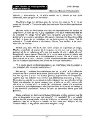 Cómo Suprimir las Preocupaciones y
Disfrutar de la Vida
Dale Carnegie
http://www.liderazgoymercadeo.com/
62
nerviosa y malhumorada. Y, de todos modos, en la medida en que pude
observarlo, nadie se fijó en las servilletas".
Un aforismo legal muy conocido dice: De minimis non curat lex ("la ley no se
ocupa de minucias"). Y tampoco nadie que quiera paz interior debe preocuparse
por ellas.
Muchas veces no necesitamos más que un desplazamiento del énfasis, la
adopción de un punto de vista nuevo y agradable, para dejar atrás los fastidios de
la trivialidad. Mi amigo Homer Croy, que ha escrito una docena de libros,
proporciona un excelente ejemplo de cómo puede hacerse esto. Cuando escribía
un libro, el ruido de los radiadores de su departamento de Nueva York lo
enloquecía. El vapor silbaba y retumbaba y Homer Croy, sentado a su mesa,
resoplaba de irritación.
Homer Croy dice: "Un día fui con varios amigos de expedición al campo.
Mientras escuchaba el crepitar de la hoguera, me dije que era un ruido muy
parecido al de los radiadores. ¿Por qué me gustaba el uno y odiaba el otro?
Cuando volví a casa, pensé: 'El crepitar de la hoguera era un ruido agradable y el
sonido de los radiadores es aproximadamente lo mismo. Me iré a dormir sin
preocuparme por el ruido'. Y lo hice. Durante unos cuantos días tuve conciencia de
que los radiadores estaban allí, pero pronto me olvidé de su existencia.
"Y lo mismo ocurre con las preocupaciones sin importancia. Nos desagradan y
nos angustian, sólo porque las exageramos..."
Disraeli dijo: "La vida es demasiado breve para ser pequeña". Y André Maurois
comentó así estas palabras en la revista Semana (This Week): "Son palabras que
me han ayudado a través de muchas penosas experiencias; frecuentemente,
dejamos que nos atribulen cosas ínfimas que deberíamos despreciar y olvidar...
Henos aquí en esta tierra, con pocas décadas más para vivir, y perdiendo muchas
horas ireemplazables en rumiar agravios que, al cabo de un año, habrán sido
olvidados por nosotros y todo el mundo. No, dediquemos nuestra vida a acciones
y sentimientos que valgan la pena, a las grandes ideas, a los afectos verdaderos y
a las empresas perdurables. Porque la vida es demasiado breve para ser
pequeña".
Hasta una figura tan ilustre como Rudyard Kipling se olvidó a veces de que "la
vida es demasiado breve para ser pequeña". ¿El resultado? El y su cuñado
libraron la más famosa batalla judicial en la historia de Vermont, una batalla tan
celebrada que se ha llegado a escribir un libro sobre ella: Rudyard Kipling
Vermont's Feud (El disgusto en Vermont de Rudyard Kipling).
 