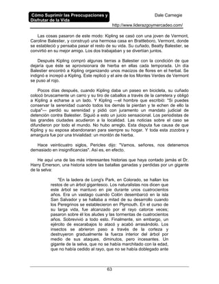 Cómo Suprimir las Preocupaciones y
Disfrutar de la Vida
Dale Carnegie
http://www.liderazgoymercadeo.com/
63
Las cosas pasaron de este modo: Kipling se casó con una joven de Vermont,
Caroline Balestier, y construyó una hermosa casa en Brattleboro, Vermont, donde
se estableció y pensaba pasar el resto de su vida. Su cuñado, Beatty Balestier, se
convirtió en su mejor amigo. Los dos trabajaban y se divertían juntos.
Después Kipling compró algunas tierras a Balestier con la condición de que
dejaría que éste se aprovisionara de hierba en ellas cada temporada. Un día
Balestier encontró a Kipling organizando unos macizos de flores en el herbal. Se
indignó e increpó a Kipling. Este replicó y el aire de los Montes Verdes de Vermont
se puso al rojo.
Pocos días después, cuando Kipling daba un paseo en bicicleta, su cuñado
colocó bruscamente un carro y su tiro de caballos a través de la carretera y obligó
a Kipling a echarse a un lado. Y Kipling —el hombre que escribió: "Si puedes
conservar la serenidad cuando todos los demás la pierdan y te echen de ello la
culpa"— perdió su serenidad y pidió con juramento un mandato judicial de
detención contra Balestier. Siguió a esto un juicio sensacional. Los periodistas de
las grandes ciudades acudieron a la localidad. Las noticias sobre el caso se
difundieron por todo el mundo. No hubo arreglo. Esta disputa fue causa de que
Kipling y su esposa abandonaran para siempre su hogar. Y toda esta zozobra y
amargura fue por una trivialidad: un montón de hierba.
Hace veinticuatro siglos, Pericles dijo: "Vamos, señores, nos detenemos
demasiado en insignificancias". Así es, en efecto.
He aquí una de las más interesantes historias que haya contado jamás el Dr.
Harry Emerson, una historia sobre las batallas ganadas y perdidas por un gigante
de la selva:
"En la ladera de Long's Park, en Colorado, se hallan los
restos de un árbol gigantesco. Los naturalistas nos dicen que
este árbol se mantuvo en pie durante unos cuatrocientos
años. Era un vastago cuando Colón desembarcó en la isla
San Salvador y se hallaba a mitad de su desarrollo cuando
los Peregrinos se establecieron en Plymouth. En el curso de
su larga vida, fue alcanzado por el rayo catorce veces;
pasaron sobre él los aludes y las tormentas de cuatrocientos
años. Sobrevivió a todo esto. Finalmente, sin embargo, un
ejército de escarabajos lo atacó y acabó arrasándolo. Los
insectos se abrieron paso a través de la corteza y
destruyeron gradualmente la fuerza interior del árbol por
medio de sus ataques, diminutos, pero incesantes. Un
gigante de la selva, que no se había marchitado con la edad,
que no había cedido al rayo, que no se había doblegado ante
 
