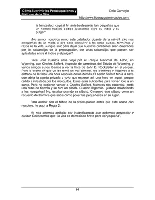 Cómo Suprimir las Preocupaciones y
Disfrutar de la Vida
Dale Carnegie
http://www.liderazgoymercadeo.com/
64
la tempestad, cayó al fin ante bestezuelas tan pequeñas que
un hombre hubiera podido aplastarlas entre su índice y su
pulgar".
¿No somos nosotros como este batallador gigante de la selva? ¿No nos
arreglamos de un modo u otro para sobrevivir a los raros aludes, tormentas y
rayos de la vida, aunque sólo para dejar que nuestros corazones sean devorados
por las sabandijas de la preocupación, por unas sabandijas que pueden ser
aplastadas entre el índice y el pulgar?
Hace unos cuantos años viajé por el Parque Nacional de Teton, en
Wyoming, con Charles Seiferd, inspector de carreteras del Estado de Wyoming, y
varios amigos suyos íbamos a ver la finca de John D. Rockefeller en el parque.
Pero el coche en que yo iba tomó un mal camino, nos perdimos y llegamos a la
entrada de la finca una hora después de los demás. El señor Seiferd tenía la llave
que abría la puerta privada y tuvo que esperar así una hora en aquel bosque
cálido e infestado por los mosquitos. Estos eran suficientes para volver loco a un
santo. Pero no pudieron vencer a Charles Seiferd. Mientras nos esperaba, cortó
una rama de tiemblo y se hizo un silbato. Cuando llegamos, ¿estaba maldiciendo
a los mosquitos? No, estaba tocando su silbato. Conservo este silbato como un
recuerdo del hombre que sabía cómo poner las pequeñeces en su lugar.
Para acabar con el hábito de la preocupación antes que éste acabe con
nosotros, he aquí la Regla 2:
No nos dejemos atribular por insignificancias que debemos despreciar y
olvidar. Recordemos que "la vida es demasiado breve para ser pequeña".
 