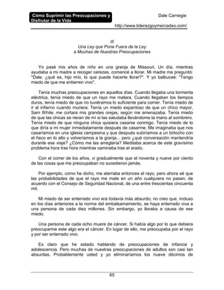 Cómo Suprimir las Preocupaciones y
Disfrutar de la Vida
Dale Carnegie
http://www.liderazgoymercadeo.com/
65
III
Una Ley que Pone Fuera de la Ley
a Muchas de Nuestras Preocupaciones
Yo pasé mis años de niño en una granja de Missouri. Un día, mientras
ayudaba a mi madre a recoger cerezas, comencé a llorar. Mi madre me preguntó:
"Dale, ¿qué es, hijo mío, lo que puede hacerte llorar?". Y yo balbuceé: "Tengo
miedo de que me entierren vivo".
Tenía muchas preocupaciones en aquellos días. Cuando llegaba una tormenta
eléctrica, tenía miedo de que un rayo me matara. Cuando llegaban los tiempos
duros, tenía miedo de que no tuviéramos lo suficiente para comer. Tenía miedo de
ir al infierno cuando muriera. Tenía un miedo espantoso de que un chico mayor,
Sam White, me cortara mis grandes orejas, según me amenazaba. Tenía miedo
de que las chicas se rieran de mí si las saludaba llevándome la mano al sombrero.
Tenía miedo de que ninguna chica quisiera casarse conmigo. Tenía miedo de lo
que diría a mi mujer inmediatamente después de casarme. Me imaginaba que nos
casaríamos en una iglesia campesina y que después subiríamos a un birlocho con
el ñeco en lo alto y volveríamos a la granja... pero ¿qué conversación mantendría
durante ese viaje? ¿Cómo me las arreglaría? Meditaba acerca de este gravísimo
problema hora tras hora mientras caminaba tras el arado.
Con el correr de los años, vi gradualmente que el noventa y nueve por ciento
de las cosas que me preocupaban no sucedieron jamás.
Por ejemplo, como he dicho, me aterraba entonces el rayo, pero ahora sé que
las probabilidades de que el rayo me mate en un año cualquiera no pasan, de
acuerdo con el Consejo de Seguridad Nacional, de una entre trescientas cincuenta
mil.
Mi miedo de ser enterrado vivo era todavía más absurdo; no creo que, incluso
en los días anteriores a la norma del embalsamamiento, se haya enterrado viva a
una persona de cada diez millones. Sin embargo, yo lloraba a causa de ese
miedo.
Una persona de cada ocho muere de cáncer. Si había algo por lo que debiera
preocuparme este algo era el cáncer. En lugar de ello, me preocupaba por el rayo
y por ser enterrado vivo.
Es claro que he estado hablando de preocupaciones de infancia y
adolescencia. Pero muchas de nuestras preocupaciones de adultos son casi tan
absurdas. Probablemente usted y yo eliminaríamos los nueve décimos de
 