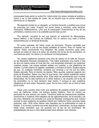 Cómo Suprimir las Preocupaciones y
Disfrutar de la Vida
Dale Carnegie
http://www.liderazgoymercadeo.com/
67
preocupaba hasta sentir un sudor frío. Interrumpía mis cosas, tomaba el autobús y
volvía a ver si todo estaba en orden. No es extraño que mi primer matrimonio
terminara en un desastre.
"Mi segundo marido es un abogado, un hombre tranquilo y analítico que nunca
se preocupa por nada. Cuando me ponía tensa y nerviosa, solía decirme:
'Descansa. Reflexionemos. ¿Por qué te preocupas? Examinemos la ley de los
promedios y veamos si es o no probable que tal cosa ocurra'.
"Por ejemplo, recuerdo la vez que íbamos en automóvil de Albuquerque,
Nuevo México, a las Cuevas de Carlsbad. Era un camino muy malo y fuimos
sorprendidos por un temporal de lluvias.
"El coche patinaba. No había modo de dominarlo. Parecía inevitable que
fuéramos a parar a una de las zanjas paralelas al camino. Pero mi marido me
repetía: 'Estoy conduciendo muy despacio. No puede ocurrimos nada serio.
Aunque el coche se vaya a la zanja, de acuerdo con la ley de los promedios, no
nos haremos daño'. Su calma y su confianza me tranquilizaron.
"Un verano estábamos pasando unos días de campo en el valle de Touquin,
en las Montañas Rocosas canadienses. Tras haber acampado una noche a más
de dos mil metros sobre el nivel del mar, una tempestad amenazó con destrozar
nuestras carpas. Las carpas estaban atadas con cuerdas, a una plataforma de
madera. La más exterior se agitaba, redoblaba y chirriaba al viento. Estaba segura
de que, en cualquier momento, rompería sus amarras y se iría por los aires.
Estaba aterrada. Pero mi marido me repetía: 'Mira, querida, estamos viajando con
guías de Brewsters. Saben muy bien lo que hacen. Han estado instalando carpas
en estos montes durante sesenta años. Esta carpa ha permanecido aquí muchas
temporadas. No ha sido barrida por el viento todavía y, de acuerdo con la ley de
los promedios, no lo será tampoco esta noche. Y aunque lo sea, podemos
refugiamos en otra carpa. Descansa, pues'. Así lo hice y dormí de un tirón el resto
de la noche.
"Hace unos cuantos años hubo una epidemia de parálisis infantil en nuestra
zona de California. Antes, me hubiera puesto histérica. Pero mi marido me
persuadió de que actuara con calma. Tomamos todas las precauciones posibles:
mantuvimos a nuestros niños alejados de las aglomeraciones, de la escuela y de
los cines. Mediante una consulta a la Junta de Sanidad, averiguamos que, incluso
durante la peor epidemia de parálisis infantil que California había conocido hasta
entonces, sólo 1.835 niños habían sido atacados por la enfermedad en todo el
Estado. Y el número corriente era entre doscientos y trescientos. Aunque trágicas,
estas cifras revelaban que, de acuerdo con la ley de los promedios, las
probabilidades de que un niño determinado fuera atacado, eran remotas.
 