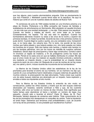 Cómo Suprimir las Preocupaciones y
Disfrutar de la Vida
Dale Carnegie
http://www.liderazgoymercadeo.com/
69
que hay alguna, para nuestra atormentadora angustia. Esto es precisamente lo
que hizo Frederick J. Mahlstedt cuando temió estar en la sepultura. He aquí la
historia que contó en una de nuestras clases de adultos de Nueva York:
"A comienzos de junio de 1944 estaba tendido en una trinchera próxima a la
playa de Omaha. Pertenecía a la 999a compañía del Cuerpo de Señales y
acabábamos de atrincheramos en Normandía. Miré alrededor en aquella trinchera
- no era más que una cavidad rectangular - y me dije: 'Esto parece una sepultura'.
Cuando me tendía y trataba de dormir, era como estar en la tumba.
Constantemente, me repetía: 'Tal vez sea esto mi sepultura'. Cuando los
bombarderos alemanes iniciaron su tarea a las once de la noche y cayeron las
primeras bombas, mi miedo fue terrible. Durante las dos o tres primeras noches no
pude dormir. Cuando llegó la cuarta o quinta, era una verdadera ruina. Comprendí
que, si no hacía algo, me volvería loco. Por lo tanto, me acordé de las cinco
noches que había pasado y que todavía estaba vivo; otro tanto pasaba con todos
los hombres de mi grupo. Sólo dos habían sido heridos, y habían sido heridos no
por las bombas alemanas, sino por los trozos de metralla de nuestros cañones
antiaéreos. Decidí dejar de preocuparme y hacer algo constructivo. Construí sobre
mi trinchera un tejado de maderos, a fin de protegerme contra los trozos de
metralla. Pensé en la vasta zona en que se hallaba distribuida mi unidad. Me dije
que el único modo de que me mataran en aquella trinchera profunda y estrecha
era mediante un impacto directo, y que la probabilidad de un impacto directo
suponía la razón de uno a diez mil. Después de un par de noches de ver las cosas
así, me calmé y dormí, incluso durante las incursiones de los bombarderos."
La Marina de los Estados Unidos utilizó las estadísticas de la ley de los
promedios para levantar el ánimo de sus hombres. Un ex marinero me dijo que,
cuando él y sus compañeros fueron destinados a buques cisternas de gasolina de
muchos octanos, la preocupación los dejó abrumados. Todos creían que cuando
uno de estos buques cisternas era alcanzado por un torpedo, hacia explosión y
enviaba a todos sus tripulantes al otro mundo.
Pero la Marina de los Estados Unidos lo entendía de otro modo; en
consecuencia, publicó las cifras exactas y mostró que de cien buques cisternas
alcanzados por torpedos, sesenta continúan a flote y que, de los cuarenta
hundidos, sólo cinco se hunden en menos de diez minutos. Esto significaba que
había tiempo para abandonar el barco y también un número de bajas muy
pequeño. ¿Ayudó esto a levantar el ánimo? Clyde W. Maas, de St. Paul,
Minnesota, declaró después de contarme esta historia: "Este conocimiento de la
ley de los promedios hizo desaparecer mi cosquilleo de vientre. Toda la tripulación
se sintió mejor. Sabíamos que teníamos unas probabilidades y que, de acuerdo
con la ley de los promedios, no era probable que resultáramos muertos".
 