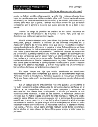 Cómo Suprimir las Preocupaciones y
Disfrutar de la Vida
Dale Carnegie
http://www.liderazgoymercadeo.com/
7
orador me habían servido en los negocios - y en la vida - más que el conjunto de
todas las demás cosas que había estudiado. ¿Por qué? Porque habían eliminado
mi timidez y mi falta de confianza en mí mismo y me habían procurado valor y
aplomo para tratar con la gente. También me habían hecho ver que el mando
corresponde por lo general a la gente que puede ponerse de pie y decir lo que
piensa.
Solicité un cargo de profesor de oratoria en los cursos nocturnos de
ampliación de las Universidades de Columbia y Nueva York, pero las dos
decidieron que podían arreglarse sin mi ayuda.
Quedé entonces decepcionado, pero ahora doy gracias a Dios de que me
rechazaran, porque comencé a enseñar en las escuelas nocturnas de la
Asociación Cristiana de Jóvenes, donde tenía que obtener resultados concretos y
obtenerlos rápidamente. ¡Cómo me vi puesto a prueba! Estos adultos no venían a
mis clases en busca de títulos universitarios o de prestigio social. Venían por una
sola razón: querían resolver sus problemas. Querían ser capaces de ponerse de
pie y decir unas cuantas palabras en una reunión de negocios sin desmayarse de
miedo. Los vendedores querían poder visitar a un cliente difícil sin tener que dar
tres vueltas a la cuadra concentrando valor. Querían desarrollar el aplomo y la
confianza en sí mismos. Querían progresar en sus negocios. Querían disponer de
mas dinero para sus familias. Y como pagaban su instrucción a plazos - dejaban
de pagar si no obtenían resultados - y a mí se me pagaba sólo un porcentaje de
los beneficios, tenía que ser práctico si quería comer.
En aquel tiempo me dije que estaba enseñando en condiciones
desfavorables, pero ahora comprendo que obtenía un adiestramiento magnífico.
Tenía que motivar a mis alumnos. Tenía que ayudarles a resolver sus problemas.
Tenia que hacer cada sesión tan interesante que provocara en ellos el deseo de
continuar.
Era un trabajo que me entusiasmaba y que me gustaba. Quedé atónito al
ver cuán rápidamente estos profesionales del comercio adquirían confianza en sí
mismos y se aseguraban en muchos casos ascensos y aumentos de
remuneración. Las clases iban constituyendo un triunfo que excedía de mis
esperanzas más optimistas. Al cabo de tres sesiones, la Asociación Cristiana de
Jóvenes, que me había negado un salario de cinco dólares por noche, me estaba
pagando treinta dólares por noche de acuerdo con el porcentaje. En un principio
enseñé sólo oratoria, pero con el correr de los años vi que estos adultos también
necesitaban la habilidad de ganar amigos e influir en las personas. Como no podía
encontrar un texto adecuado sobre las relaciones humanas, lo escribí yo mismo.
Fue escrito... Pero no, no fue escrito al modo habitual: surgió de las experiencias
de los adultos en estas clases. Lo llamé Cómo ganar amigos e influir sobre las
personas.
 