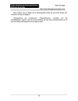 Cómo Suprimir las Preocupaciones y
Disfrutar de la Vida
Dale Carnegie
http://www.liderazgoymercadeo.com/
70
Para acabar con el hábito de la preocupación antes de que éste acabe con
nosotros, he aquí la Regla 3:
"Examinemos las constancias." Preguntémonos: "¿Cuáles son las
probabilidades, según la ley de los promedios, de que este acontecimiento por el
que me estoy preocupando ocurra alguna vez?"
 