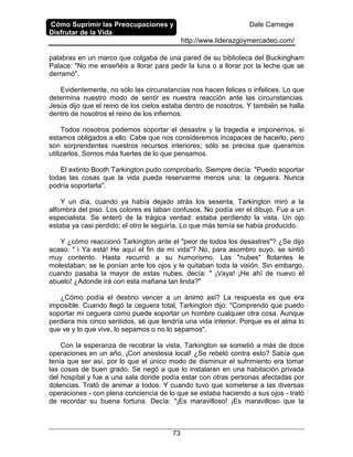 Cómo Suprimir las Preocupaciones y
Disfrutar de la Vida
Dale Carnegie
http://www.liderazgoymercadeo.com/
73
palabras en un marco que colgaba de una pared de su biblioteca del Buckingham
Palace: "No me enseñéis a llorar para pedir la luna o a llorar por la leche que se
derramó".
Evidentemente, no sólo las circunstancias nos hacen felices o infelices. Lo que
determina nuestro modo de sentir es nuestra reacción ante las circunstancias.
Jesús dijo que el reino de los cielos estaba dentro de nosotros. Y también se halla
dentro de nosotros el reino de los infiernos.
Todos nosotros podemos soportar el desastre y la tragedia e imponernos, si
estamos obligados a ello. Cabe que nos consideremos incapaces de hacerlo, pero
son sorprendentes nuestros recursos interiores; sólo se precisa que queramos
utilizarlos. Somos más fuertes de lo que pensamos.
El extinto Booth Tarkington pudo comprobarlo. Siempre decía: "Puedo soportar
todas las cosas que la vida pueda reservarme menos una: la ceguera. Nunca
podría soportarla".
Y un día, cuando ya había dejado atrás los sesenta, Tarkington miró a la
alfombra del piso. Los colores es taban confusos. No podía ver el dibujo. Fue a un
especialista. Se enteró de la trágica verdad: estaba perdiendo la vista. Un ojo
estaba ya casi perdido; el otro le seguiría. Lo que más temía se había producido.
Y ¿cómo reaccionó Tarkington ante el "peor de todos los desastres"? ¿Se dijo
acaso: " i Ya está! He aquí el fin de mi vida"? No, para asombro suyo, se sintió
muy contento. Hasta recurrió a su humorismo. Las "nubes" flotantes le
molestaban; se le ponían ante los ojos y le quitaban toda la visión. Sin embargo,
cuando pasaba la mayor de estas nubes, decía: " ¡Vaya! ¡He ahí de nuevo el
abuelo! ¿Adonde irá con esta mañana tan linda?"
¿Cómo podía el destino vencer a un ánimo así? La respuesta es que era
imposible. Cuando llegó la ceguera total, Tarkington dijo: "Comprendo que puedo
soportar mi ceguera como puede soportar un hombre cualquier otra cosa. Aunque
perdiera mis cinco sentidos, sé que tendría una vida interior. Porque es el alma lo
que ve y lo que vive, lo sepamos o no lo sepamos".
Con la esperanza de recobrar la vista, Tarkington se sometió a más de doce
operaciones en un año. ¡Con anestesia local! ¿Se rebeló contra esto? Sabía que
tenía que ser así, por lo que el único modo de disminuir el sufrimiento era tomar
las cosas de buen grado. Se negó a que lo instalaran en una habitación privada
del hospital y fue a una sala donde podía estar con otras personas afectadas por
dolencias. Trató de animar a todos. Y cuando tuvo que someterse a las diversas
operaciones - con plena conciencia de lo que se estaba haciendo a sus ojos - trató
de recordar su buena fortuna. Decía: "¡Es maravilloso! ¡Es maravilloso que la
 