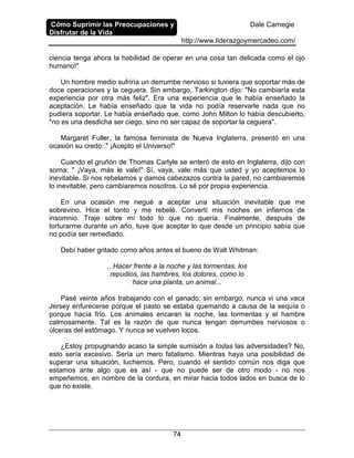 Cómo Suprimir las Preocupaciones y
Disfrutar de la Vida
Dale Carnegie
http://www.liderazgoymercadeo.com/
74
ciencia tenga ahora la habilidad de operar en una cosa tan delicada como el ojo
humano!"
Un hombre medio sufriría un derrumbe nervioso si tuviera que soportar más de
doce operaciones y la ceguera. Sin embargo, Tarkington dijo: "No cambiaría esta
experiencia por otra más feliz". Era una experiencia que le había enseñado la
aceptación. Le había enseñado que la vida no podía reservarle nada que no
pudiera soportar. Le había enseñado que, como John Milton lo había descubierto,
"no es una desdicha ser ciego, sino no ser capaz de soportar la ceguera".
Margaret Fuller, la famosa feminista de Nueva Inglaterra, presentó en una
ocasión su credo: " ¡Acepto el Universo!"
Cuando el gruñón de Thomas Carlyle se enteró de esto en Inglaterra, dijo con
sorna: " ¡Vaya, más le vale!" Sí, vaya, vale más que usted y yo aceptemos lo
inevitable. Si nos rebelamos y damos cabezazos contra la pared, no cambiaremos
lo inevitable, pero cambiaremos nosotros. Lo sé por propia experiencia.
En una ocasión me negué a aceptar una situación inevitable que me
sobrevino. Hice el tonto y me rebelé. Convertí mis noches en infiernos de
insomnio. Traje sobre mí todo lo que no quería. Finalmente, después de
torturarme durante un año, tuve que aceptar lo que desde un principio sabía que
no podía ser remediado.
Debí haber gritado como años antes el bueno de Walt Whitman:
...Hacer frente a la noche y las tormentas, los
repudios, las hambres, los dolores, como lo
hace una planta, un animal...
Pasé veinte años trabajando con el ganado; sin embargo, nunca vi una vaca
Jersey enfurecerse porque el pasto se estaba quemando a causa de la sequía o
porque hacía frío. Los animales encaran la noche, las tormentas y el hambre
calmosamente. Tal es la razón de que nunca tengan derrumbes nerviosos o
úlceras del estómago. Y nunca se vuelven locos.
¿Estoy propugnando acaso la simple sumisión a todas las adversidades? No,
esto sería excesivo. Sería un mero fatalismo. Mientras haya una posibilidad de
superar una situación, luchemos. Pero, cuando el sentido común nos diga que
estamos ante algo que es así - que no puede ser de otro modo - no nos
empeñemos, en nombre de la cordura, en mirar hacia todos lados en busca de lo
que no existe.
 