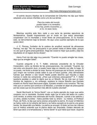 Cómo Suprimir las Preocupaciones y
Disfrutar de la Vida
Dale Carnegie
http://www.liderazgoymercadeo.com/
75
El extinto decano Hawkes de la Universidad de Columbia me dijo que había
adoptado unos versos infantiles como uno de sus lemas:
Para los males del mundo
puede haber o no remedios;
si los hay, ponte a buscarlos, y,
si no, no seas necio.
Mientras escribía este libro visité a una serie de grandes ejecutivos de
Norteamérica. Quedé impresionado por el modo en que estos personajes
cooperaban con lo inevitable y vivían libres de preocupaciones. Si no hicieran
esto, se derrumbarían bajo la tensión. He aquí unos cuantos ejemplos de lo que
quiero decir:
J. C. Penney, fundador de la cadena de amplitud nacional de almacenes
Penney, me dijo: "No me preocuparía ni por perder hasta el último dólar, porque
no veo qué se gana preocupándose. Hago las cosas lo mejor que puedo y dejo los
resultados en el regazo de los dioses".
Henry Ford me dijo algo muy parecido: "Cuando no puedo arreglar las cosas,
dejo que se arreglen solas".
Cuando pregunté a K. T. Keller, entonces presidente de la Chrysler
Corporation, cómo se libraba de las preocupaciones, me contestó: "Cuando me
veo ante una situación dura, si puedo hacer algo en relación con ella, lo hago. Si
no puedo, me limito a olvidar la cosa. Nunca me preocupo por el futuro, porque sé
que ningún ser humano puede saber lo que el futuro guarda. ¡Hay demasiadas
fuerzas que afectan a ese futuro! Nadie puede decirme qué impulsa a esas
fuerzas ni nadie las comprende. ¿Para qué entonces preocuparse?" K. T. Keller
quedaría perplejo si usted le dijera que es un filósofo. No es más que un buen
hombre de negocios y, sin embargo, sostiene la misma filosofía que Epicteto
enseñó en Roma hace diecinueve siglos. Epicteto enseñó a los romanos: "No hay
más que un camino que conduce a la felicidad, y consiste en dejar de preocuparse
por las cosas que se encuentran más allá de nuestra voluntad".
Sarah Bernhardt, la "divina Sarah", era un ilustre ejemplo de mujer que sabía
cooperar con lo inevitable. Durante medio siglo fue la reina del teatro en cuatro
conti nentes, la artista más admirada del mundo. Después, cuando a los setenta y
un años, estaba hundida - había perdido todo su dinero - su médico, el Profesor
Pozzi, de París, le dijo que sería preciso amputarle la pierna. Al cruzar el Atlántico
se había caído en la cubierta del barco y se había causado en la pierna una grave
herida. Se desarrolló una flebitis. La pierna se encogió. El dolor se hizo tan intenso
que el médico entendió que la pierna debía ser amputada. Estaba aterrado de
tener que decir a la tempestuosa y "divina Sarah" lo que había que hacer. Suponía
 
