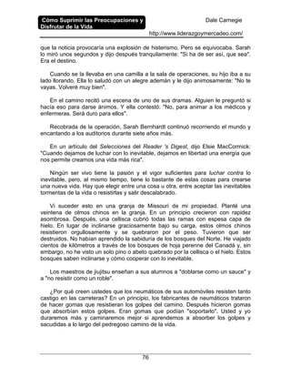 Cómo Suprimir las Preocupaciones y
Disfrutar de la Vida
Dale Carnegie
http://www.liderazgoymercadeo.com/
76
que la noticia provocaría una explosión de histerismo. Pero se equivocaba. Sarah
lo miró unos segundos y dijo después tranquilamente: "Si ha de ser así, que sea".
Era el destino.
Cuando se la llevaba en una camilla a la sala de operaciones, su hijo iba a su
lado llorando. Ella lo saludó con un alegre ademán y le dijo animosamente: "No te
vayas. Volveré muy bien".
En el camino recitó una escena de uno de sus dramas. Alguien le preguntó si
hacía eso para darse ánimos. Y ella contestó: "No, para animar a los médicos y
enfermeras. Será duro para ellos".
Recobrada de la operación, Sarah Bernhardt continuó recorriendo el mundo y
encantando a los auditorios durante siete años más.
En un artículo del Selecciones del Reader 's Digest, dijo Elsie MacCormick:
"Cuando dejamos de luchar con lo inevitable, dejamos en libertad una energía que
nos permite creamos una vida más rica".
Ningún ser vivo tiene la pasión y el vigor suficientes para luchar contra lo
inevitable, pero, al mismo tiempo, tiene lo bastante de estas cosas para crearse
una nueva vida. Hay que elegir entre una cosa u otra, entre aceptar las inevitables
tormentas de la vida o resistirlas y salir descalabrado.
Vi suceder esto en una granja de Missouri de mi propiedad. Planté una
veintena de olmos chinos en la granja. En un principio crecieron con rapidez
asombrosa. Después, una cellisca cubrió todas las ramas con espesa capa de
hielo. En lugar de inclinarse graciosamente bajo su carga, estos olmos chinos
resistieron orgullosamente y se quebraron por el peso. Tuvieron que ser
destruidos. No habían aprendido la sabiduría de los bosques del Norte. He viajado
cientos de kilómetros a través de los bosques de hoja perenne del Canadá y, sin
embargo, no he visto un solo pino o abeto quebrado por la cellisca o el hielo. Estos
bosques saben inclinarse y cómo cooperar con lo inevitable.
Los maestros de jiujitsu enseñan a sus alumnos a "doblarse como un sauce" y
a "no resistir como un roble".
¿Por qué creen ustedes que los neumáticos de sus automóviles resisten tanto
castigo en las carreteras? En un principio, los fabricantes de neumáticos trataron
de hacer gomas que resistieran los golpes del camino. Después hicieron gomas
que absorbían estos golpes. Eran gomas que podían "soportarlo". Usted y yo
duraremos más y caminaremos mejor si aprendemos a absorber los golpes y
sacudidas a lo largo del pedregoso camino de la vida.
 