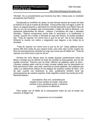 Cómo Suprimir las Preocupaciones y
Disfrutar de la Vida
Dale Carnegie
http://www.liderazgoymercadeo.com/
78
'Olvídalo'. Es un procedimiento que funciona muy bien, incluso para un vendedor
de petardos del Pinafore".
Exceptuada la crucifixión de Jesús, la más famosa escena de muerte de toda
la historia es la de la muerte de Sócrates. Transcurridos diez mil siglos a partir de
ahora, se seguirá leyendo y admirando la inmortal descripción que Platón hace de
ella; es uno de los pasajes más emocionantes y bellos de toda la literatura. Los
mediocres gobernantes de Atenas - celosos y envidiosos del viejo y descalzo
Sócrates - forjaron acusaciones contra éste, lo enjuiciaron y lo condenaron a
muerte. Cuando dio a beber a Sócrates la copa del veneno, el cordial carcelero
dijo: "Trata de soportar con ánimo leve lo que ha de ser". Así lo hizo Sócrates.
Enfrentó la muerte con calma y resignación que llegaron a los lindes de la
divinidad.
"Trata de soportar con ánimo leve lo que ha de ser". Estas palabras fueron
dichas 399 años antes de que naciera Cristo, pero este viejo mundo nuestro tan
lleno de preocupaciones necesita hoy más que nunca que le hablen así. "Trata de
soportar con ánimo leve lo que ha de ser".
Durante los ocho últimos años he estado leyendo prácticamente todos los
libros y revistas que se referían al modo de combatir la preocupación que me fue
posible encontrar. Presumo que he leído millones de palabras sobre el tema...
¿Quieren ustedes saber cuál es el mejor consejo aislado que he descubierto en
toda esta lectura? Bien, aquí está, resumido en pocas palabras. Son palabras que
usted y yo deberíamos colocar en los espejos de nuestros cuartos de baño, a fin
de que, cuando nos laváramos la cara, pudiéramos también lavar las
preocupaciones de nuestros espíritus. Esta magnifica oración fue escrita por el Dr.
Reinhold Niebuhr:
Concédeme, Dios mío, serenidad para
aceptar lo que cambiar no puedo, valor para
cambiar lo que cambiarse pueda, y sabiduría
para discernir la diferencia.
Para acabar con el hábito de la preocupación antes de que él acabe con
nosotros, la Regla 4 es:
Cooperemos con lo inevitable.
 