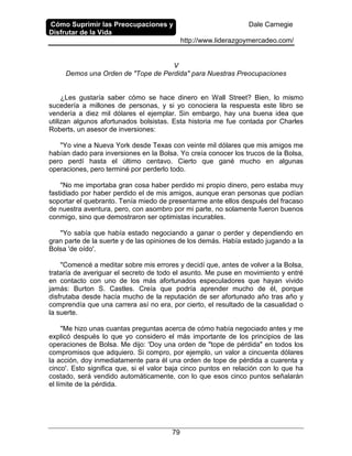 Cómo Suprimir las Preocupaciones y
Disfrutar de la Vida
Dale Carnegie
http://www.liderazgoymercadeo.com/
79
V
Demos una Orden de "Tope de Perdida" para Nuestras Preocupaciones
¿Les gustaría saber cómo se hace dinero en Wall Street? Bien, lo mismo
sucedería a millones de personas, y si yo conociera la respuesta este libro se
vendería a diez mil dólares el ejemplar. Sin embargo, hay una buena idea que
utilizan algunos afortunados bolsistas. Esta historia me fue contada por Charles
Roberts, un asesor de inversiones:
"Yo vine a Nueva York desde Texas con veinte mil dólares que mis amigos me
habían dado para inversiones en la Bolsa. Yo creía conocer los trucos de la Bolsa,
pero perdí hasta el último centavo. Cierto que gané mucho en algunas
operaciones, pero terminé por perderlo todo.
"No me importaba gran cosa haber perdido mi propio dinero, pero estaba muy
fastidiado por haber perdido el de mis amigos, aunque eran personas que podían
soportar el quebranto. Tenía miedo de presentarme ante ellos después del fracaso
de nuestra aventura, pero, con asombro por mi parte, no solamente fueron buenos
conmigo, sino que demostraron ser optimistas incurables.
"Yo sabía que había estado negociando a ganar o perder y dependiendo en
gran parte de la suerte y de las opiniones de los demás. Había estado jugando a la
Bolsa 'de oído'.
"Comencé a meditar sobre mis errores y decidí que, antes de volver a la Bolsa,
trataría de averiguar el secreto de todo el asunto. Me puse en movimiento y entré
en contacto con uno de los más afortunados especuladores que hayan vivido
jamás: Burton S. Castles. Creía que podría aprender mucho de él, porque
disfrutaba desde hacía mucho de la reputación de ser afortunado año tras año y
comprendía que una carrera así no era, por cierto, el resultado de la casualidad o
la suerte.
"Me hizo unas cuantas preguntas acerca de cómo había negociado antes y me
explicó después lo que yo considero el más importante de los principios de las
operaciones de Bolsa. Me dijo: 'Doy una orden de "tope de pérdida" en todos los
compromisos que adquiero. Si compro, por ejemplo, un valor a cincuenta dólares
la acción, doy inmediatamente para él una orden de tope de pérdida a cuarenta y
cinco'. Esto significa que, si el valor baja cinco puntos en relación con lo que ha
costado, será vendido automáticamente, con lo que esos cinco puntos señalarán
el límite de la pérdida.
 