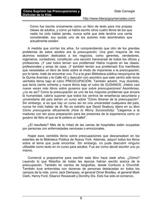 Cómo Suprimir las Preocupaciones y
Disfrutar de la Vida
Dale Carnegie
http://www.liderazgoymercadeo.com/
8
Como fue escrito únicamente como un libro de texto para mis propias
clases de adultos, y como ya había escrito otros cuatro libros de los que
nadie ha oído hablar jamás, nunca soñé que éste tendría una venta
considerable; soy quizás uno de los autores más asombrados que
actualmente existen.
A medida que corrían los años, fui comprendiendo que otro de los grandes
problemas de estos adultos era la preocupación. Una gran mayoría de mis
alumnos estaban dedicados a los negocios, como gerentes, vendedores,
ingenieros, contadores; constituían una sección transversal de todos los oficios y
profesiones. ¡Y casi todos tenían sus problemas! Había mujeres en las clases:
profesionales y amas de casa. ¡Y también tenían sus problemas! Era manifiesto
que necesitaba un libro de texto sobre el modo de imponerse a la preocupación;
por lo tanto, traté de encontrar uno. Fui a la gran Biblioteca pública neoyorquina de
la Quinta Avenida y la Calle 42 y descubrí con asombro que este centro sólo tenía
veintidós libros bajo el rubro PREOCUPACIÓN. También advertí, muy divertido,
que tenía ciento ochenta y nueve libros bajo el rubro de GUSANOS. ¡Había casi
nueve veces más libros sobre gusanos que sobre preocupaciones! Asombroso,
¿no es así? Como la preocupación es uno de los mayores problemas que encara
la humanidad, cabría suponer que todos los centros de enseñanza secundaria y
universitaria del país darían un curso sobre "Cómo librarse de la preocupación".
Sin embargo, si es que hay un curso así en una universidad cualquiera del país,
nunca he oído hablar de él. No es extraño que David Seabury dijera en su libro
Cómo preocuparse eficazmente (How to Worry Successfully): "Llegamos a la
madurez con tan poca preparación para las presiones de la experiencia como un
gusano de libro al que se le pidiera un ballet".
¿El resultado? Más de la mitad de las camas de hospítales están ocupadas
por personas con enfermedades nerviosas o emocionales.
Hojeé esos veintidós libros sobre preocupaciones que descansaban en los
estantes de la Biblioteca Pública de Nueva York. Además, adquirí todos los libros
sobre el tema que pude encontrar. Sin embargo, no pude descubrir ninguno
utilizable como texto en mi curso para adultos. Fue así como decidí escribir uno yo
mismo.
Comencé a prepararme para escribir este libro hace siete años. ¿Cómo?
Leyendo lo que filósofos de todas las épocas habían escrito acerca de la
preocupación. También leí cientos de biografías, desde Confucio a Churchill.
También tuve entrevistas con docenas de personas destacadas en todos los
campos de la vida, como Jack Dempsey, el general Omar Bradley, el general Mark
Clark, Henry Ford, Eleanor Roosevelt y Dorothy Dix. Esto fue sólo el comienzo.
 