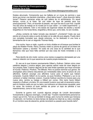 Cómo Suprimir las Preocupaciones y
Disfrutar de la Vida
Dale Carnegie
http://www.liderazgoymercadeo.com/
81
Estaba abrumado. Comprendía que me hallaba en un cruce de caminos y que
tenía que tomar una decisión dramática. ¿Qué debía hacer? ¿Qué dirección debía
tomar? Pasaron semanas antes de que saliera de mi aturdimiento. En aquel
tiempo, nunca oí la frase "dé una orden de tope de pérdida para sus
preocupaciones". Pero, al recordar el pasado, veo que fue eso lo que hice. Liquidé
mis dos años de trabajo en la novela por lo que valían - un noble experimento - y
seguí hacia adelante. Volví a mis tareas de organizar clases de adultos y escribí
biografías en mis horas libres, biografías y libros que, como éste, no son novelas.
¿Estoy contento de haber tomado esa decisión? ¿Contento? Cada vez que
pienso en el asunto estoy a punto de bailar en la calle de pura alegría. Puedo decir
con completa honradez que, desde entonces, no he dedicado ni una hora a
lamentarme de no ser un segundo Thomas Hardy.
Una noche, hace un siglo, cuando un buho ululaba en el bosque que bordea la
playa de Walden Ponde, Henry Thoreau metió su pluma de ganso en el tintero de
fabricación casera y escribió: "El costo de una cosa es la cantidad de lo que
llamamos vida que hace falta cambiar por esa cosa de modo inmediato o a la
larga".
Para decirlo de otro modo: somos unos necios si pagamos demasiado por una
cosa en relación con lo que sacamos de nuestra propia existencia.
Sí, eso es lo que hicieron precisamente Gilbert y Sullivan. Sabían cómo crear
palabras alegres y música alegre, pero apenas sabían nada de crear alegría en
sus propias vidas. Crearon algunas de las más lindas operetas que haya conocido
el mundo: Patience, Pinafore, The Mikado. Pero no podían dominar sus genios. Se
amargaban años enteros discutiendo por nimiedades tales como el precio de una
alfombra. Sullivan encargó una alfombra nueva para el teatro que habían
comprado. Cuando Gilbert vio la cuenta, se puso frenético. Pleitearon y ya no se
volvieron a hablar mientras vivieron. Cuando Sullivan escribía la música para una
nueva obra, remitía su trabajo a Gilbert por correo. Otro tanto hacía Gilbert
respecto a Sullivan y la letra. En una ocasión tuvieron que salir al escenario juntos,
pero lo hicieron cada uno por su lado y se inclinaron en direcciones opuestas, para
no verse. No tuvieron el buen sentido de poner un tope de pérdida a sus
resentimientos, como lo hizo Lincoln.
Durante la guerra civil, cuando algunos amigos de Lincoln denunciaban
furiosamente a algunos enemigos, Lincoln dijo: "Vuestro resentimiento personal es
mayor que el mío. Tal vez yo también lo tenga, pero nunca he creído que merezca
mi atención. Un hombre no tiene tiempo de dedicar la mitad de su vida a rencillas:
Si un hombre cesa de atacarme, jamás recordaré su pasado para hacerle daño".
 