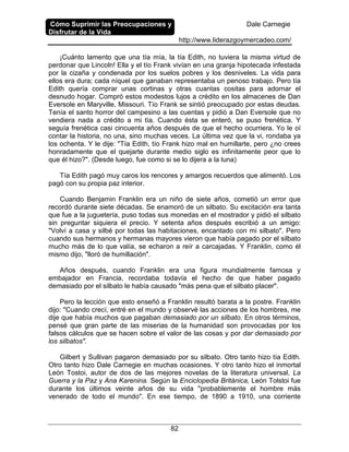 Cómo Suprimir las Preocupaciones y
Disfrutar de la Vida
Dale Carnegie
http://www.liderazgoymercadeo.com/
82
¡Cuánto lamento que una tía mía, la tía Edith, no tuviera la misma virtud de
perdonar que Lincoln! Ella y el tío Frank vivían en una granja hipotecada infestada
por la cizaña y condenada por los suelos pobres y los desniveles. La vida para
ellos era dura; cada níquel que ganaban representaba un penoso trabajo. Pero tía
Edith quería comprar unas cortinas y otras cuantas cositas para adornar el
desnudo hogar. Compró estos modestos lujos a crédito en los almacenes de Dan
Eversole en Maryville, Missouri. Tío Frank se sintió preocupado por estas deudas.
Tenía el santo horror del campesino a las cuentas y pidió a Dan Eversole que no
vendiera nada a crédito a mi tía. Cuando ésta se enteró, se puso frenética. Y
seguía frenética casi cincuenta años después de que el hecho ocurriera. Yo le oí
contar la historia, no una, sino muchas veces. La última vez que la vi, rondaba ya
los ochenta. Y le dije: "Tía Edith, tío Frank hizo mal en humillarte, pero ¿no crees
honradamente que el quejarte durante medio siglo es infinitamente peor que lo
que él hizo?". (Desde luego, fue como si se lo dijera a la luna)
Tía Edith pagó muy caros los rencores y amargos recuerdos que alimentó. Los
pagó con su propia paz interior.
Cuando Benjamin Franklin era un niño de siete años, cometió un error que
recordó durante siete décadas. Se enamoró de un silbato. Su excitación era tanta
que fue a la juguetería, puso todas sus monedas en el mostrador y pidió el silbato
sin preguntar siquiera el precio. Y setenta años después escribió a un amigo:
"Volví a casa y silbé por todas las habitaciones, encantado con mi silbato". Pero
cuando sus hermanos y hermanas mayores vieron que había pagado por el silbato
mucho más de lo que valía, se echaron a reír a carcajadas. Y Franklin, como él
mismo dijo, "lloró de humillación".
Años después, cuando Franklin era una figura mundialmente famosa y
embajador en Francia, recordaba todavía el hecho de que haber pagado
demasiado por el silbato le había causado "más pena que el silbato placer".
Pero la lección que esto enseñó a Franklin resultó barata a la postre. Franklin
dijo: "Cuando crecí, entré en el mundo y observé las acciones de los hombres, me
dije que había muchos que pagaban demasiado por un silbato. En otros términos,
pensé que gran parte de las miserias de la humanidad son provocadas por los
falsos cálculos que se hacen sobre el valor de las cosas y por dar demasiado por
los silbatos".
Gilbert y Sullivan pagaron demasiado por su silbato. Otro tanto hizo tía Edith.
Otro tanto hizo Dale Carnegie en muchas ocasiones. Y otro tanto hizo el inmortal
León Tostoi, autor de dos de las mejores novelas de la literatura universal, La
Guerra y la Paz y Ana Karenina. Según la Enciclopedia Británica, León Tolstoi fue
durante los últimos veinte años de su vida "probablemente el hombre más
venerado de todo el mundo". En ese tiempo, de 1890 a 1910, una corriente
 