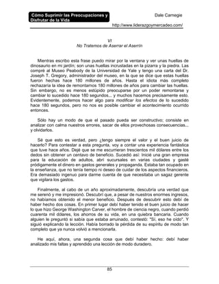 Cómo Suprimir las Preocupaciones y
Disfrutar de la Vida
Dale Carnegie
http://www.liderazgoymercadeo.com/
85
VI
No Tratemos de Aserrar el Aserrín
Mientras escribo esta frase puedo mirar por la ventana y ver unas huellas de
dinosaurio en mi jardín; son unas huellas incrustadas en la pizarra y la piedra. Las
compré al Museo Peabody de la Universidad de Yale y tengo una carta del Dr.
Joseph T. Gregory, administrador del museo, en la que se dice que estas huellas
fueron hechas hace 180 millones de años. Hasta el idiota más completo
rechazaría la idea de remontarnos 180 millones de años para cambiar las huellas.
Sin embargo, no es menos estúpido preocuparse por un poder remontarse y
cambiar lo sucedido hace 180 segundos... y muchos hacemos precisamente esto.
Evidentemente, podemos hacer algo para modificar los efectos de lo sucedido
hace 180 segundos, pero no nos es posible cambiar el acontecimiento ocurrido
entonces.
Sólo hay un modo de que el pasado pueda ser constructivo; consiste en
analizar con calma nuestros errores, sacar de ellos provechosas consecuencias...
y olvidarlos.
Sé que esto es verdad, pero ¿tengo siempre el valor y el buen juicio de
hacerlo? Para contestar a esta pregunta, voy a contar una experiencia fantástica
que tuve hace años. Dejé que se me escurrieran trescientos mil dólares entre los
dedos sin obtener un centavo de beneficio. Sucedió así: Inicié una gran empresa
para la educación de adultos, abrí sucursales en varias ciudades y gasté
pródigamente el dinero en gastos generales y propaganda. Estaba tan ocupado en
la enseñanza, que no tenía tiempo ni deseo de cuidar de los aspectos financieros.
Era demasiado ingenuo para darme cuenta de que necesitaba un sagaz gerente
que vigilara los gastos.
Finalmente, al cabo de un año aproximadamente, descubría una verdad que
me serenó y me impresionó. Descubrí que, a pesar de nuestros enormes ingresos,
no habíamos obtenido el menor beneficio. Después de descubrir esto debí de
haber hecho dos cosas. En primer lugar debí haber tenido el buen juicio de hacer
lo que hizo George Washington Carver, el hombre de ciencia negro, cuando perdió
cuarenta mil dólares, los ahorros de su vida, en una quiebra bancaria. Cuando
alguien le preguntó si sabía que estaba arruinado, contestó: "Sí, eso he oído". Y
siguió explicando la lección. Había borrado la pérdida de su espíritu de modo tan
completo que ya nunca volvió a mencionarla.
He aquí, ahora, una segunda cosa que debí haber hecho: debí haber
analizado mis faltas y aprendido una lección de modo duradero.
 