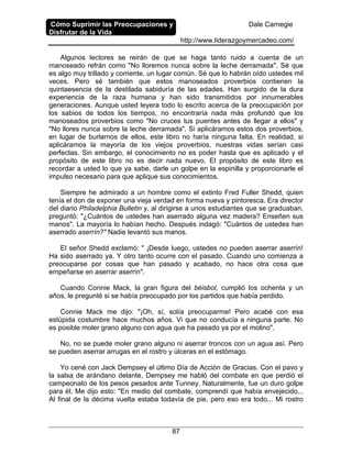 Cómo Suprimir las Preocupaciones y
Disfrutar de la Vida
Dale Carnegie
http://www.liderazgoymercadeo.com/
87
Algunos lectores se reirán de que se haga tanto ruido a cuenta de un
manoseado refrán como "No lloremos nunca sobre la leche derramada". Sé que
es algo muy trillado y corriente, un lugar común. Sé que lo habrán oído ustedes mil
veces. Pero sé también que estos manoseados proverbios contienen la
quintaesencia de la destilada sabiduría de las edades. Han surgido de la dura
experiencia de la raza humana y han sido transmitidos por innumerables
generaciones. Aunque usted leyera todo lo escrito acerca de la preocupación por
los sabios de todos los tiempos, no encontraría nada más profundó que los
manoseados proverbios como "No cruces tus puentes antes de llegar a ellos" y
"No llores nunca sobre la leche derramada". Si aplicáramos estos dos proverbios,
en lugar de burlarnos de ellos, este libro no haría ninguna falta. En realidad, si
aplicáramos la mayoría de los viejos proverbios, nuestras vidas serían casi
perfectas. Sin embargo, el conocimiento no es poder hasta que es aplicado y el
propósito de este libro no es decir nada nuevo. El propósito de este libro es
recordar a usted lo que ya sabe, darle un golpe en la espinilla y proporcionarle el
impulso necesario para que aplique sus conocimientos.
Siempre he admirado a un hombre como el extinto Fred Fuller Shedd, quien
tenía el don de exponer una vieja verdad en forma nueva y pintoresca. Era director
del diario Philadelphia Bulletin y, al dirigirse a unos estudiantes que se graduaban,
preguntó: "¿Cuántos de ustedes han aserrado alguna vez madera? Enseñen sus
manos". La mayoría lo habían hecho. Después indagó: "Cuántos de ustedes han
aserrado aserrín?" Nadie levantó sus manos.
El señor Shedd exclamó: " ¡Desde luego, ustedes no pueden aserrar aserrín!
Ha sido aserrado ya. Y otro tanto ocurre con el pasado. Cuando uno comienza a
preocuparse por cosas que han pasado y acabado, no hace otra cosa que
empeñarse en aserrar aserrín".
Cuando Connie Mack, la gran figura del béisbol, cumplió los ochenta y un
años, le pregunté si se había preocupado por los partidos que había perdido.
Connie Mack me dijo: "¡Oh, sí, solía preocuparme! Pero acabé con esa
estúpida costumbre hace muchos años. Vi que no conducía a ninguna parte. No
es posible moler grano alguno con agua que ha pasado ya por el molino".
No, no se puede moler grano alguno ni aserrar troncos con un agua así. Pero
se pueden aserrar arrugas en el rostro y úlceras en el estómago.
Yo cené con Jack Dempsey el último Día de Acción de Gracias. Con el pavo y
la salsa de arándano delante, Dempsey me habló del combate en que perdió el
campeonato de los pesos pesados ante Tunney. Naturalmente, fue un duro golpe
para él. Me dijo esto: "En medio del combate, comprendí que había envejecido...
Al final de la décima vuelta estaba todavía de pie, pero eso era todo... Mi rostro
 