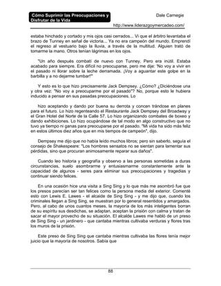 Cómo Suprimir las Preocupaciones y
Disfrutar de la Vida
Dale Carnegie
http://www.liderazgoymercadeo.com/
88
estaba hinchado y cortado y mis ojos casi cerrados... Vi que el árbitro levantaba el
brazo de Tunney en señal de victoria... Ya no era campeón del mundo. Emprendí
el regreso al vestuario bajo la lluvia, a través de la multitud. Alguien trató de
tomarme la mano. Otros tenían lágrimas en los ojos.
"Un año después combatí de nuevo con Tunney. Pero era inútil. Estaba
acabado para siempre. Era difícil no preocuparse, pero me dije: 'No voy a vivir en
el pasado ni llorar sobre la leche derramada. ¡Voy a aguantar este golpe en la
barbilla y a no dejarme tumbar!'"
Y esto es lo que hizo precisamente Jack Dempsey. ¿Cómo? ¿Diciéndose una
y otra vez: "No voy a preocuparme por el pasado"? No, porque esto le hubiera
inducido a pensar en sus pasadas preocupaciones. Lo
hizo aceptando y dando por buena su derrota y concen trándose en planes
para el futuro. Lo hizo regenteando el Restaurante Jack Dempsey del Broadway y
el Gran Hotel del Norte de la Calle 57. Lo hizo organizando combates de boxeo y
dando exhibiciones. Lo hizo ocupándose de tal modo en algo constructivo que no
tuvo ya tiempo ni ganas para preocuparse por el pasado. "Mi vida ha sido más feliz
en estos últimos diez años que en mis tiempos de campeón", dijo.
Dempsey me dijo que no había leído muchos libros; pero sin saberlo, seguía el
consejo de Shakespeare: "Los hombres sensatos no se sientan para lamentar sus
pérdidas, sino que procuran animosamente reparar sus daños".
Cuando leo historia y geografía y observo a las personas sometidas a duras
circunstancias, suelo asombrarme y entusiasmarme constantemente ante la
capacidad de algunos - seres para eliminar sus preocupaciones y tragedias y
continuar siendo felices.
En una ocasión hice una visita a Sing Sing y lo que más me asombró fue que
los presos parecían ser tan felices como la persona media del exterior. Comenté
esto con Lewis E. Lawes - el alcaide de Sing Sing - y me dijo que, cuando los
criminales llegan a Sing Sing, se muestran por lo general resentidos y amargados.
Pero, al cabo de unos cuantos meses, la mayoría de los más inteligentes borran
de su espíritu sus desdichas, se adaptan, aceptan la prisión con calma y tratan de
sacar el mayor provecho de su situación. El alcalde Lawes me habló de un preso
de Sing Sing - un jardinero - que cantaba mientras cultivaba verduras y flores tras
los muros de la prisión.
Este preso de Sing Sing que cantaba mientras cultivaba las flores tenía mejor
juicio que la mayoría de nosotros. Sabía que
 