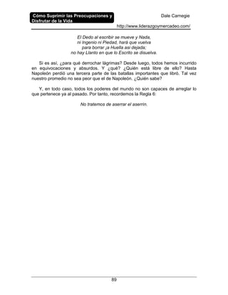 Cómo Suprimir las Preocupaciones y
Disfrutar de la Vida
Dale Carnegie
http://www.liderazgoymercadeo.com/
89
El Dedo al escribir se mueve y Nada,
ni Ingenio ni Piedad, hará que vuelva
para borrar ¡a Huella asi dejada;
no hay Llanto en que lo Escrito se disuelva.
Si es así, ¿para qué derrochar lágrimas? Desde luego, todos hemos incurrido
en equivocaciones y absurdos. Y ¿qué? ¿Quién está libre de ello? Hasta
Napoleón perdió una tercera parte de las batallas importantes que libró. Tal vez
nuestro promedio no sea peor que el de Napoleón. ¿Quién sabe?
Y, en todo caso, todos los poderes del mundo no son capaces de arreglar lo
que pertenece ya al pasado. Por tanto, recordemos la Regla 6:
No tratemos de aserrar el aserrín.
 