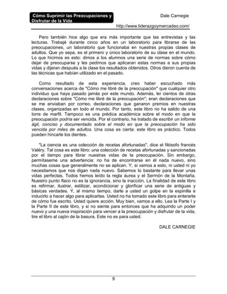 Cómo Suprimir las Preocupaciones y
Disfrutar de la Vida
Dale Carnegie
http://www.liderazgoymercadeo.com/
9
Pero también hice algo que era más importante que las entrevistas y las
lecturas. Trabajé durante cinco años en un laboratorio para librarse de las
preocupaciones, un laboratorio que funcionaba en nuestras propias clases de
adultos. Que yo sepa, es el primero y único laboratorio de su clase en el mundo.
Lo que hicimos es esto: dimos a los alumnos una serie de normas sobre cómo
dejar de preocuparse y les pedimos que aplicaran estas normas a sus propias
vidas y dijeran después a la clase los resultados obtenidos. Otros dieron cuenta de
las técnicas que habían utilizado en el pasado.
Como resultado de esta experiencia, creo haber escuchado más
conversaciones acerca de "Cómo me libré de la preocupación" que cualquier otro
individuo que haya pasado jamás por este mundo. Además, leí cientos de otras
declaraciones sobre "Cómo me libré de la preocupación"; eran declaraciones que
se me enviaban por correo, declaraciones que ganaron premios en nuestras
clases, organizadas en todo el mundo. Por tanto, este libro no ha salido de una
torre de marfil. Tampoco es una prédica académica sobre el modo en que la
preocupación podría ser vencida. Por el contrario, he tratado de escribir un informe
ágil, conciso y documentado sobre el modo en que la preocupación ha sido
vencida por miles de adultos. Una cosa es cierta: este libro es práctico. Todos
pueden hincarle los dientes.
"La ciencia es una colección de recetas afortunadas", dice el filósofo francés
Valéry. Tal cosa es este libro: una colección de recetas afortunadas y sancionadas
por el tiempo para librar nuestras vidas de la preocupación. Sin embargo,
permítaseme una advertencia: no ha de encontrarse en él nada nuevo, sino
muchas cosas que generalmente no se aplican. Y, si vamos a esto, ni usted ni yo
necesitamos que nos digan nada nuevo. Sabemos lo bastante para llevar unas
vidas perfectas. Todos hemos leído la regla áurea y el Sermón de la Montaña.
Nuestro punto flaco no es la ignorancia, sino la inacción. La finalidad de este libro
es refirmar, ilustrar, estilizar, acondicionar y glorificar una serie de antiguas y
básicas verdades. Y, al mismo tiempo, darle a usted un golpe en la espinilla e
inducirlo a hacer algo para aplicarlas. Usted no ha tomado este libro para enterarte
de cómo fue escrito. Usted quiere acción. Muy bien, vamos a ello. Lea la Parte I y
la Parte II de este libro, y si no siente para entonces que ha adquirido un poder
nuevo y una nueva inspiración para vencer a la preocupación y disfrutar de la vida,
tire el libro al cajón de la basura. Este no es para usted.
DALE CARNEGIE
 