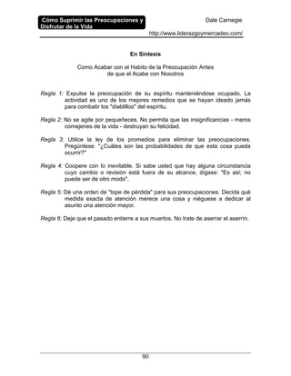 Cómo Suprimir las Preocupaciones y
Disfrutar de la Vida
Dale Carnegie
http://www.liderazgoymercadeo.com/
90
En Síntesis
Como Acabar con el Habito de la Preocupación Antes
de que el Acabe con Nosotros
Regla 1: Expulse la preocupación de su espíritu manteniéndose ocupado. La
actividad es uno de los mejores remedios que se hayan ideado jamás
para combatir los "diablillos" del espíritu.
Regla 2: No se agite por pequeñeces. No permita que las insignificancias - meros
comejenes de la vida - destruyan su felicidad.
Regla 3: Utilice la ley de los promedios para eliminar las preocupaciones.
Pregúntese: "¿Cuáles son las probabilidades de que esta cosa pueda
ocurrir?"
Regla 4: Coopere con lo inevitable. Si sabe usted que hay alguna circunstancia
cuyo cambio o revisión está fuera de su alcance, dígase: "Es así; no
puede ser de otro modo".
Regla 5: Dé una orden de "tope de pérdida" para sus preocupaciones. Decida qué
medida exacta de atención merece una cosa y niéguese a dedicar al
asunto una atención mayor.
Regla 6: Deje que el pasado entierre a sus muertos. No trate de aserrar el aserrín.
 