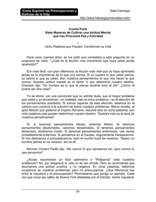 Cómo Suprimir las Preocupaciones y
Disfrutar de la Vida
Dale Carnegie
http://www.liderazgoymercadeo.com/
91
Cuarta Parte
Siete Maneras de Cultivar una Actitud Mental
que nos Procurará Paz y Felicidad
I
Ocho Palabras que Pueden Transformar su Vida
Hace unos cuantos años, se me pidió que contestara a esta pregunta en un
programa de radio: "¿Cuál es la lección mas importante que haya usted jamás
aprendido?"
Era cosa fácil: con gran diferencia, la lección más vital que yo haya aprendido
jamás es la importancia de lo que uno piensa. Si yo supiera lo que usted piensa,
yo sabría lo que es usted. Son nuestros pensamientos lo que nos hacen lo que
somos. Nuestra actitud mental es el factor X que determina nuestro destino.
Emerson dijo: "Un hombre es lo que él piensa durante todo el día". ¿Cómo él
podría ser otra cosa?
Yo sé ahora, con una convicción que no admite duda, que el mayor problema
que usted y yo encaramos - en realidad, casi el único problema - es la elección de
los pensamientos acertados. Si somos capaces de esta elección, estamos en el
camino que conduce a la solución de todos nuestros problemas. Marco Aurelio, el
gran filósofo que gobernó el Imperio Romano, resumió esto en ocho palabras; son
ocho palabras que pueden determinar nuestro destino: "Nuestra vida es la obra de
nuestros pensamientos".
Sí, si tenemos pensamientos felices, seremos felices. Si tenemos
pensamientos desdichados, seremos desdichados. Si tenemos pensamientos
temerosos, tendremos miedo. Si tenemos pensamientos enfermizos, cae remos
probablemente enfermos. Si pensamos en el fracaso, seguramente fracasaremos.
Si nos dedicamos a compadecernos, todo el mundo huirá de nosotros. "Según un
hombre piensa en su corazón, así es él".
Norman Vincent Peale dijo: "No somos lo que pensamos ser, pero somos lo
que pensamos".
¿Acaso recomiendo un fácil optimismo o "Pollyanna" ante nuestros
problemas? No, por desgracia la vida no es tan simple. Pero se recomienda que
asumamos una actitud positiva, y no negativa. En otras palabras, debemos
ocuparnos de nuestros problemas, pero no preocuparnos. ¿Qué diferencia hay
entre la inquietud y la preocupación? Permítaseme que ponga un ejemplo. Cada
vez que cruzo las calles de Nueva York atestadas por el tránsito, siento inquietud,
 