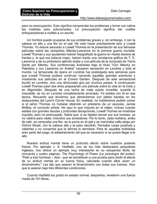 Cómo Suprimir las Preocupaciones y
Disfrutar de la Vida
Dale Carnegie
http://www.liderazgoymercadeo.com/
92
pero no preocupación. Esto significa comprender los problemas y tomar con calma
las medidas para solucionarlos. La preocupación significa dar vueltas
enloquecedoras e inútiles a un asunto.
Un hombre puede ocuparse de sus problemas graves y, sin embargo, ir con la
cabeza en alto y una flor en el ojal. He visto hacer precisamente esto a Lowell
Thomas. Yo estuve asociado a Lowell Thomas en la presentación de sus famosas
películas sobre las campañas Allenby-Lawrence en la primera guerra mundial.
Lowell Thomas y sus ayudantes habían fotografiado la guerra en media docena de
frentes y, lo que era todavía mejor, habían traído una constancia gráfica de T. E.
Lawrence y de su pintoresco ejército árabe y una película de la conquista de Tierra
Santa por Allenby. Sus conferencias ilustradas bajo el título "Con Allenby en
Palestina y con Lawrence en Arabia" causaron sensación en Londres y todo el
mundo. La temporada de ópera en Londres fue postergada seis semanas para
que Lowell Thomas pudiera continuar narrando aquellas grandes aventuras y
mostrando sus películas en el Covent Garden. Después de este sensacional
triunfo en Londres, vino una afortunada gira por muchos países. A continuación
Lowell Thomas pasó dos años preparando una película sobre la vida en la India y
en Afganistán. Después de una racha de mala suerte increíble, sucedió lo
imposible: se vio en Londres completamente arruinado. Yo estaba con él en esa
época. Recuerdo que teníamos que alimentarnos con platos baratos en los
restaurantes del Lyon's Corner House. En realidad, no hubiéramos podido comer
si el señor Thomas no hubiese obtenido un préstamo de un escocés, James
McBey, el conocido artista. He aquí lo que importa en el relato: incluso cuando
estaba con grandes deudas y profundas decepciones, Lowell Thomas se mostraba
inquieto, pero no preocupado. Sabía que, si se dejaba vencer por sus reveses, ya
no valdría para nadie, incluidos sus acreedores. Por lo tanto, cada mañana, antes
de salir, se compraba una flor, se la ponía en el ojal y se marchaba calle abajo por
Oxford Street, con la cabeza alta y el paso decidido. Pensaba cosas positivas y
valientes y no consentía que la derrota lo derrotara. Para él, aquellas bofetadas
eran parte del juego, el adiestramiento útil que es necesario si se quiere llegar a lo
alto.
Nuestra actitud mental tiene un profundo efecto sobre nuestros poderes
físicos. Por ejemplo J. A. Hadfield, uno de los más destacados psiquiatras
ingleses, nos ofrece un ejemplo muy interesante en su estupendo librito de
cincuenta y cuatro páginas, The Psychology of Power (La psicología del poder).
"Pedí a tres hombres – dice - que se sometieran a una prueba para medir el efecto
de su actitud mental en su fuerza física, calculada cuando ellos asían un
dinamómetro." Les dijo que asieran el dinamómetro con todas sus fuerzas. Hizo
que lo asieran bajo tres diferentes condiciones.
Cuando Hadfield los probó en estado normal, despiertos, revelaron una fuerza
media de 101 libras.
 