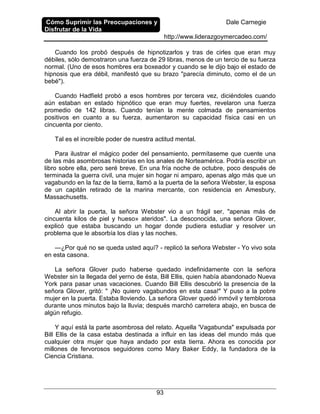 Cómo Suprimir las Preocupaciones y
Disfrutar de la Vida
Dale Carnegie
http://www.liderazgoymercadeo.com/
93
Cuando los probó después de hipnotizarlos y tras de cirles que eran muy
débiles, sólo demostraron una fuerza de 29 libras, menos de un tercio de su fuerza
normal. (Uno de esos hombres era boxeador y cuando se le dijo bajo el estado de
hipnosis que era débil, manifestó que su brazo "parecía diminuto, como el de un
bebé").
Cuando Hadfield probó a esos hombres por tercera vez, diciéndoles cuando
aún estaban en estado hipnótico que eran muy fuertes, revelaron una fuerza
promedio de 142 libras. Cuando tenían la mente colmada de pensamientos
positivos en cuanto a su fuerza, aumentaron su capacidad física casi en un
cincuenta por ciento.
Tal es el increíble poder de nuestra actitud mental.
Para ilustrar el mágico poder del pensamiento, permítaseme que cuente una
de las más asombrosas historias en los anales de Norteamérica. Podría escribir un
libro sobre ella, pero seré breve. En una fría noche de octubre, poco después de
terminada la guerra civil, una mujer sin hogar ni amparo, apenas algo más que un
vagabundo en la faz de la tierra, llamó a la puerta de la señora Webster, la esposa
de un capitán retirado de la marina mercante, con residencia en Amesbury,
Massachusetts.
Al abrir la puerta, la señora Webster vio a un frágil ser, "apenas más de
cincuenta kilos de piel y hueso» ateridos". La desconocida, una señora Glover,
explicó que estaba buscando un hogar donde pudiera estudiar y resolver un
problema que le absorbía los días y las noches.
—¿Por qué no se queda usted aquí? - replicó la señora Webster - Yo vivo sola
en esta casona.
La señora Glover pudo haberse quedado indefinidamente con la señora
Webster sin la llegada del yerno de ésta, Bill Ellis, quien había abandonado Nueva
York para pasar unas vacaciones. Cuando Bill Ellis descubrió la presencia de la
señora Glover, gritó: " ¡No quiero vagabundos en esta casa!" Y puso a la pobre
mujer en la puerta. Estaba lloviendo. La señora Glover quedó inmóvil y temblorosa
durante unos minutos bajo la lluvia; después marchó carretera abajo, en busca de
algún refugio.
Y aquí está la parte asombrosa del relato. Aquella 'Vagabunda" expulsada por
Bill Ellis de la casa estaba destinada a influir en las ideas del mundo más que
cualquier otra mujer que haya andado por esta tierra. Ahora es conocida por
millones de fervorosos seguidores como Mary Baker Eddy, la fundadora de la
Ciencia Cristiana.
 