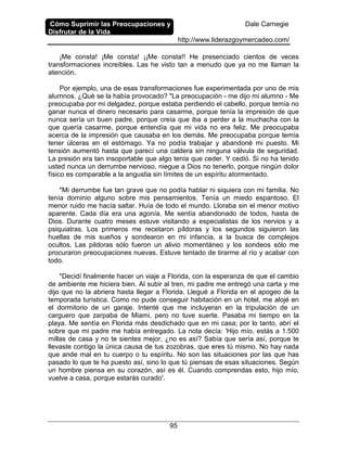 Cómo Suprimir las Preocupaciones y
Disfrutar de la Vida
Dale Carnegie
http://www.liderazgoymercadeo.com/
95
¡Me consta! ¡Me consta! ¡¡Me consta!! He presenciado cientos de veces
transformaciones increíbles. Las he visto tan a menudo que ya no me llaman la
atención.
Por ejemplo, una de esas transformaciones fue experimentada por uno de mis
alumnos. ¿Qué se la había provocado? "La preocupación - me dijo mi alumno - Me
preocupaba por mi delgadez, porque estaba perdiendo el cabello, porque temía no
ganar nunca el dinero necesario para casarme, porque tenía la impresión de que
nunca sería un buen padre, porque creía que iba a perder a la muchacha con la
que quería casarme, porque entendía que mi vida no era feliz. Me preocupaba
acerca de la impresión que causaba en los demás. Me preocupaba porque temía
tener úlceras en el estómago. Ya no podía trabajar y abandoné mi puesto. Mi
tensión aumentó hasta que parecí una caldera sin ninguna válvula de seguridad.
La presión era tan insoportable que algo tenía que ceder. Y cedió. Si no ha tenido
usted nunca un derrumbe nervioso, niegue a Dios no tenerlo, porque ningún dolor
físico es comparable a la angustia sin límites de un espíritu atormentado.
"Mi derrumbe fue tan grave que no podía hablar ni siquiera con mi familia. No
tenía dominio alguno sobre mis pensamientos. Tenía un miedo espantoso. El
menor ruido me hacía saltar. Huía de todo el mundo. Lloraba sin el menor motivo
aparente. Cada día era una agonía. Me sentía abandonado de todos, hasta de
Dios. Durante cuatro meses estuve visitando a especialistas de los nervios y a
psiquiatras. Los primeros me recetaron píldoras y los segundos siguieron las
huellas de mis sueños y sondearon en mi infancia, a la busca de complejos
ocultos. Las pildoras sólo fueron un alivio momentáneo y los sondeos sólo me
procuraron preocupaciones nuevas. Estuve tentado de tirarme al río y acabar con
todo.
"Decidí finalmente hacer un viaje a Florida, con la esperanza de que el cambio
de ambiente me hiciera bien. Al subir al tren, mi padre me entregó una carta y me
dijo que no la abriera hasta llegar a Florida. Llegué a Florida en el apogeo de la
temporada turística. Como no pude conseguir habitación en un hotel, me alojé en
el dormitorio de un garaje. Intenté que me incluyeran en la tripulación de un
carguero que zarpaba de Miami, pero no tuve suerte. Pasaba mi tiempo en la
playa. Me sentía en Florida más desdichado que en mi casa; por lo tanto, abrí el
sobre que mi padre me había entregado. La nota decía: 'Hijo mío, estás a 1.500
millas de casa y no te sientes mejor, ¿no es así? Sabía que sería así, porque te
llevaste contigo la única causa de tus zozobras, que eres tú mismo. No hay nada
que ande mal en tu cuerpo o tu espíritu. No son las situaciones por las que has
pasado lo que te ha puesto así, sino lo que tú piensas de esas situaciones. Según
un hombre piensa en su corazón, así es él. Cuando comprendas esto, hijo mío,
vuelve a casa, porque estarás curado'.
 