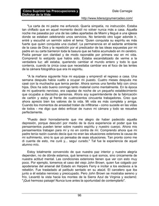 Cómo Suprimir las Preocupaciones y
Disfrutar de la Vida
Dale Carnegie
http://www.liderazgoymercadeo.com/
96
"La carta de mi padre me enfureció. Quería simpatía, no instrucción. Estaba
tan chiflado que en aquel momento decidí no volver nunca más a casa. Aquella
noche me paseaba por una de las calles apartadas de Miami y llegué a una iglesia
donde se estaban celebrando unos servicios. No teniendo otro lugar adonde ir,
entré y escuché un sermón sobre el tema: 'Quien conquista su espíritu es más
fuerte que quien conquista una ciudad'. La permanencia en el sedante ambiente
de la casa de Dios y la repetición por el predicador de las ideas expuestas por mi
padre en su carta barrieron toda la basura que se había acumulado en mi cerebro.
Podía pensar con claridad y de modo razonable por primera vez en mi vida.
Comprendí lo estúpido que había sido. Estaba escandalizado de verme a la
verdadera luz: allí estaba, queriendo cambiar el mundo entero y todo lo que
contenía, cuando la única cosa que necesitaba cambiar era el foco de las lentes
de la cámara fotográfica que era mi espíritu.
"A la mañana siguiente hice mi equipaje y emprendí el regreso a casa. Una
semana después había vuelto a ocupar mi puesto. Cuatro meses después me
casé con la muchacha que temía perder. Ahora somos una familia feliz con cinco
hijos. Dios ha sido bueno conmigo tanto material como mentalmente. En la época
de mi quebranto nervioso, era capataz de noche de un pequeño establecimiento
que ocupaba a dieciocho personas. Ahora soy superintendente de la fabricación
de cartón y estoy al frente de cuatrocientos cincuenta trabajadores. Creo que
ahora aprecio bien los valores de la vida. Mi vida es más completa y amiga.
Cuando los momentos de ansiedad tratan de infiltrarse - como sucede en las vidas
de todos - me digo que debo enfocar de nuevo mi cámara y todo se resuelve
perfectamente.
"Puedo decir honradamente que me alegro de haber padecido aquella
depresión, porque descubrí por medio de la dura experiencia el poder que los
pensamientos pueden tener sobre nuestro espíritu y nuestro cuerpo. Ahora mis
pensamientos trabajan para mí y no en contra de mí. Comprendo ahora que mi
padre tenía razón cuando decía que no eran las situaciones exteriores la causa de
mi sufrimiento, sino lo que yo pensaba de esas situaciones. Tan pronto como me
di cuenta de esto, me curé y... seguí curado." Tal fue la experiencia de aquel
alumno mío.
Estoy totalmente convencido de que nuestra paz interior y nuestra alegría
dependen, no de dónde estamos, qué tenemos o qué somos, sino únicamente de
nuestra actitud mental. Las condiciones exteriores tienen que ver con esto muy
poco. Por ejemplo, tomemos el caso del viejo John Brown, quien fue colgado por
apoderarse del arsenal del Estado en Harpers Ferry e incitar a los esclavos a la
rebelión. Fue trasladado al patíbulo sentado en su ataúd. El carcelero que iba
junto a él estaba nervioso y preocupado. Pero John Brown se mostraba sereno y
frío. Levantó la vista hacia los montes de la Sierra Azul de Virginia y exclamó:
"¡Qué hermoso paisaje! Nunca tuve antes la oportunidad de contemplarlo".
 