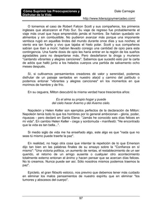 Cómo Suprimir las Preocupaciones y
Disfrutar de la Vida
Dale Carnegie
http://www.liderazgoymercadeo.com/
97
O tomemos el caso de Robert Falcon Scott y sus compañeros, los primeros
ingleses que alcanzaron el Polo Sur. Su viaje de regreso fue probablemente el
viaje más cruel que haya emprendido jamás el hombre. Se habían quedado sin
alimentos y sin combustible. No pudieron avanzar más porque una imponente
ventisca rugió en aquellas lindes del mundo durante once días y sus noches; el
viento era tan fuerte y vivo que tajaba el hielo polar. Scott y sus compañeros
sabían que iban a morir; habían llevado consigo una cantidad de opio para esta
contingencia. Una fuerte dosis de opio les haría entrar en la región de los sueños
agradables para no despertarse más. Pero desdeñaron la droga y murieron
"cantando vibrantes y alegres canciones". Sabemos que sucedió esto por la carta
de adiós que halló junto a los helados cuerpos una partida de salvamento ocho
meses después.
Sí, si cultivamos pensamientos creadores dé valor y serenidad, podemos
disfrutar de un paisaje sentados en nuestro ataúd y camino del patíbulo o
podemos entonar "vibrantes y alegres canciones" en los momentos en que
morimos de hambre y de frío.
En su ceguera, Milton descubrió la misma verdad hace trescientos años:
Es el alma su propio hogar y puede
del cielo hacer Averno y del Averno cielo.
Napoleón y Helen Keller son ejemplos perfectos de la declaración de Milton:
Napoleón tenía todo lo que los hombres por lo general ambicionan - gloria, poder,
riquezas - pero declaró en Santa Elena: "Jamás he conocido seis días felices en
mi vida". En cambio Helen Keller - ciega y sordomuda - manifestó: "He encontrado
que la vida es tan bella...".
Si medio siglo de vida me ha enseñado algo, este algo es que "nada que no
seas tú mismo puede traerte la paz".
En realidad, no hago otra cosa que intentar la repetición de lo que Emerson
dijo tan bien en las palabras finales de su ensayo sobre la "Confianza en sí
mismo": "Una victoria política, un aumento de rentas, el restablecimiento de un ser
querido, el retorno de un amigo ausente o cualquier otro acontecimiento
totalmente externo entonan el ánimo y hacen pensar que se acercan días felices.
No lo creamos. Nunca puede ser así. Sólo nosotros mismos podemos traemos la
paz".
Epicteto, el gran filósofo estoico, nos previno que debemos tener más cuidado
en eliminar los malos pensamientos de nuestro espíritu que en eliminar "los
tumores y abscesos del cuerpo".
 