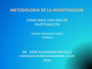 METODOLOGIA DE LA INVESTIGACION
COMO NACE UNA IDEA DE
INVESTIGACION
MOISES RODRIGUEZ MORA
13496536
DR. EDER ALEXANDER BOTELLO
CORPORACION UNIVERSITARIA REMINGTON – CUCUTA
2016
 