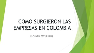 COMO SURGIERON LAS
EMPRESAS EN COLOMBIA
RICHARD ESTUPIÑAN
 