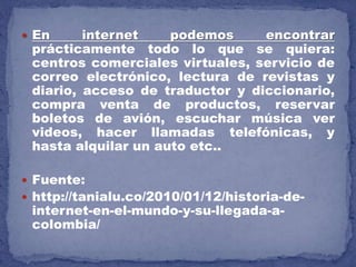  En internet podemos encontrar
prácticamente todo lo que se quiera:
centros comerciales virtuales, servicio de
correo electrónico, lectura de revistas y
diario, acceso de traductor y diccionario,
compra venta de productos, reservar
boletos de avión, escuchar música ver
videos, hacer llamadas telefónicas, y
hasta alquilar un auto etc..
 Fuente:
 http://tanialu.co/2010/01/12/historia-de-
internet-en-el-mundo-y-su-llegada-a-
colombia/
 