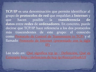 TCP/IP es una denominación que permite identificar al
grupo de protocolos de red que respaldan a Internet y
que hacen posible la transferencia de
datos entre redes de ordenadores. En concreto, puede
decirse que TCP/IP hace referencia a los dos protocolos
más trascendentes de este grupo: el conocido
como Protocolo de Control de Transmisión (o TCP) y el
llamado Protocolo de Internet (presentado con la sigla
IP).
Lee todo en: Qué significa tcp ip - Definición, Qué es
Concepto http://definicion.de/tcp-ip/#ixzz32HxofcUf
 