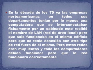 En la década de los 70 ya las empresas
norteamericanas en todos sus
departamentos tenían por lo menos una
computadora que se interconectaban
físicamente por un cableado este recibió
el nombre de LAN (red de área local) pero
que solo funcionaba en el mismo edificio
pero que no tenia conexión con otro tipo
de red fuera de el mismo. Pero estas redes
eran muy lentas y toda las computadoras
debían funcionar para que la red
funcionara correctamente.
 