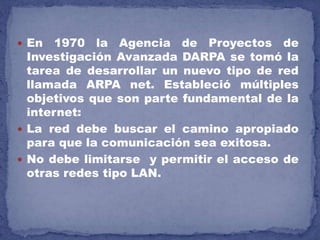  En 1970 la Agencia de Proyectos de
Investigación Avanzada DARPA se tomó la
tarea de desarrollar un nuevo tipo de red
llamada ARPA net. Estableció múltiples
objetivos que son parte fundamental de la
internet:
 La red debe buscar el camino apropiado
para que la comunicación sea exitosa.
 No debe limitarse y permitir el acceso de
otras redes tipo LAN.
 