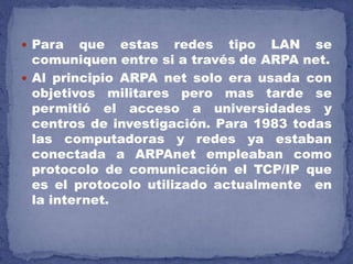  Para que estas redes tipo LAN se
comuniquen entre si a través de ARPA net.
 Al principio ARPA net solo era usada con
objetivos militares pero mas tarde se
permitió el acceso a universidades y
centros de investigación. Para 1983 todas
las computadoras y redes ya estaban
conectada a ARPAnet empleaban como
protocolo de comunicación el TCP/IP que
es el protocolo utilizado actualmente en
la internet.
 