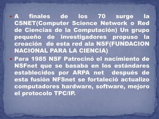  A finales de los 70 surge la
CSNET(Computer Science Network o Red
de Ciencias de la Computación) Un grupo
pequeño de investigadores propuso la
creación de esta red ala NSF(FUNDACION
NACIONAL PARA LA CIENCIA)
 Para 1985 NSF Patrocinó el nacimiento de
NSFnet que se basaba en los estándares
establecidos por ARPA net después de
esta fusión NFSnet se fortaleció actualizo
computadores hardware, software, mejoro
el protocolo TPC/IP.
 
