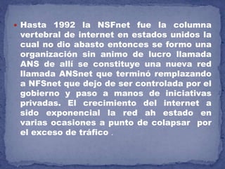  Hasta 1992 la NSFnet fue la columna
vertebral de internet en estados unidos la
cual no dio abasto entonces se formo una
organización sin animo de lucro llamada
ANS de allí se constituye una nueva red
llamada ANSnet que terminó remplazando
a NFSnet que dejo de ser controlada por el
gobierno y paso a manos de iniciativas
privadas. El crecimiento del internet a
sido exponencial la red ah estado en
varias ocasiones a punto de colapsar por
el exceso de tráfico .
 