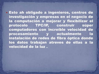  Esto ah obligado a ingenieros, centros de
investigación y empresas en el negocio de
la computación a mejorar y flexibilizar el
protocolo TPC/IP, construir súper
computadores con increíble velocidad de
procesamiento y actualmente la
instalación de redes de fibra óptica donde
los datos trabajan atreves de ellas a la
velocidad de la luz .
 