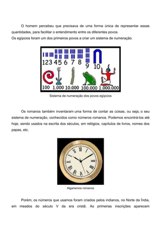 O homem percebeu que precisava de uma forma única de representar essas
quantidades, para facilitar o entendimento entre os diferentes povos.
Os egípcios foram um dos primeiros povos a criar um sistema de numeração.
Sistema de numeração dos povos egípcios
Os romanos também inventaram uma forma de contar as coisas, ou seja, o seu
sistema de numeração, conhecidos como números romanos. Podemos encontrá-los até
hoje, sendo usados na escrita dos séculos, em relógios, capítulos de livros, nomes dos
papas, etc.
Algarismos romanos
Porém, os números que usamos foram criados pelos indianos, no Norte da Índia,
em meados do século V da era cristã. As primeiras inscrições aparecem
 