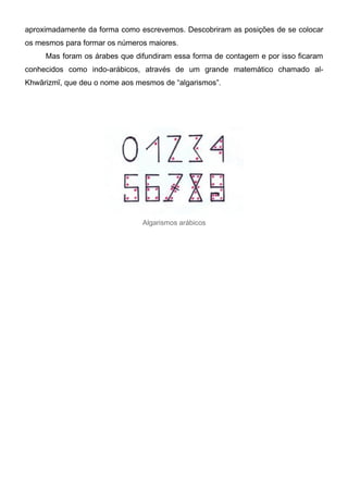 aproximadamente da forma como escrevemos. Descobriram as posições de se colocar
os mesmos para formar os números maiores.
Mas foram os árabes que difundiram essa forma de contagem e por isso ficaram
conhecidos como indo-arábicos, através de um grande matemático chamado al-
Khwārizmī, que deu o nome aos mesmos de “algarismos”.
Algarismos arábicos
 